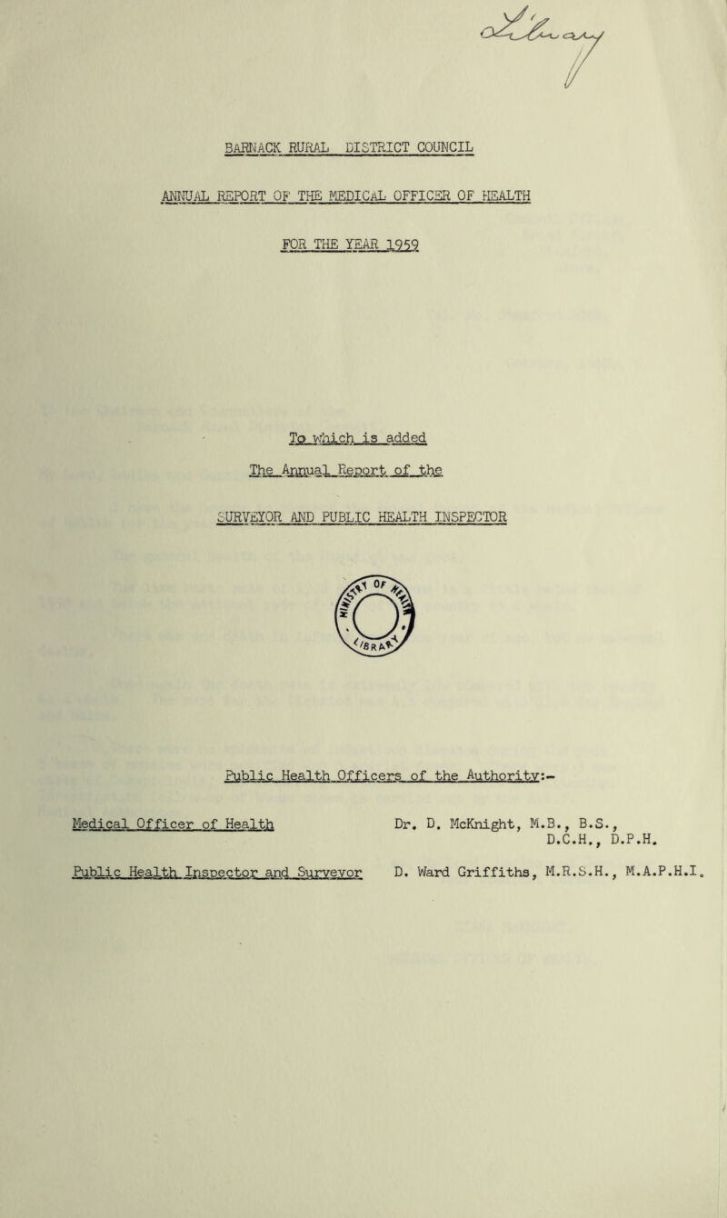 BAHNACK RURAL DISTRICT COUNCIL ANNUAL REPORT OF THE MEDICaL OFFICER OF HEALTH FOR THE To which is added The Annual Report of the SURVEYOR AND PUBLIC HEALTH INSPECTOR Public Health Officers of the Authority:- Dr. D. McKnight, M.B., B.S. D.C.H., D. Ward Griffiths, M.R.S.H., M.A.P.H.I. Medical Officer of Health Public Health Inspector and Surveyor O'-