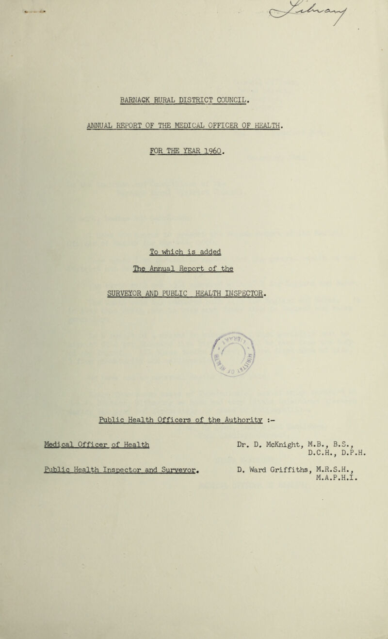 BARNAGK RURAL DISTRICT COUNCIL ANNUAL REPORT OF THE MEDICAL OFFICER OF HEALTH. FOR THE YEAR I960. To v^ich is added The Annual Report of the SURVEYOR AND PUBLIC HEALTH INSPECTOR. Public Health Officers of the Authority Medical Officer of Health Dr, D, McKnight, M.B., B. D.C.H., Public Health Inspector and Surveyor. D, Ward Griffiths, M.R.S.H., M.A.P.H.I. O CO