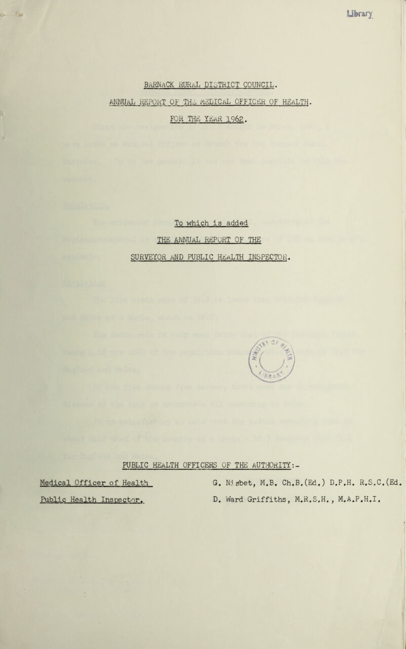 Uferar}' BARNACK RURaL DISTRICT COUNCIL. ANNUAL REPORT OF TH^ PiELICiiL OFFICER OF HEaLTH. FOR THE YEaR 1962. To which is added THE ANNUAL REPORT OF THE SURVEYOR AND PUBLIC HEALTH INSPECTOR. PUBLIC HEALTH OFFICERS OF THE AUTHORITY Medical Officer of Health G. Nisbet, M.B. Ch.B.(Ed.) D.P.H. R.S.C .(Ed. Public Health Inspector. D Ward Griffiths, M.R.S.H,, M.A.P.H.I