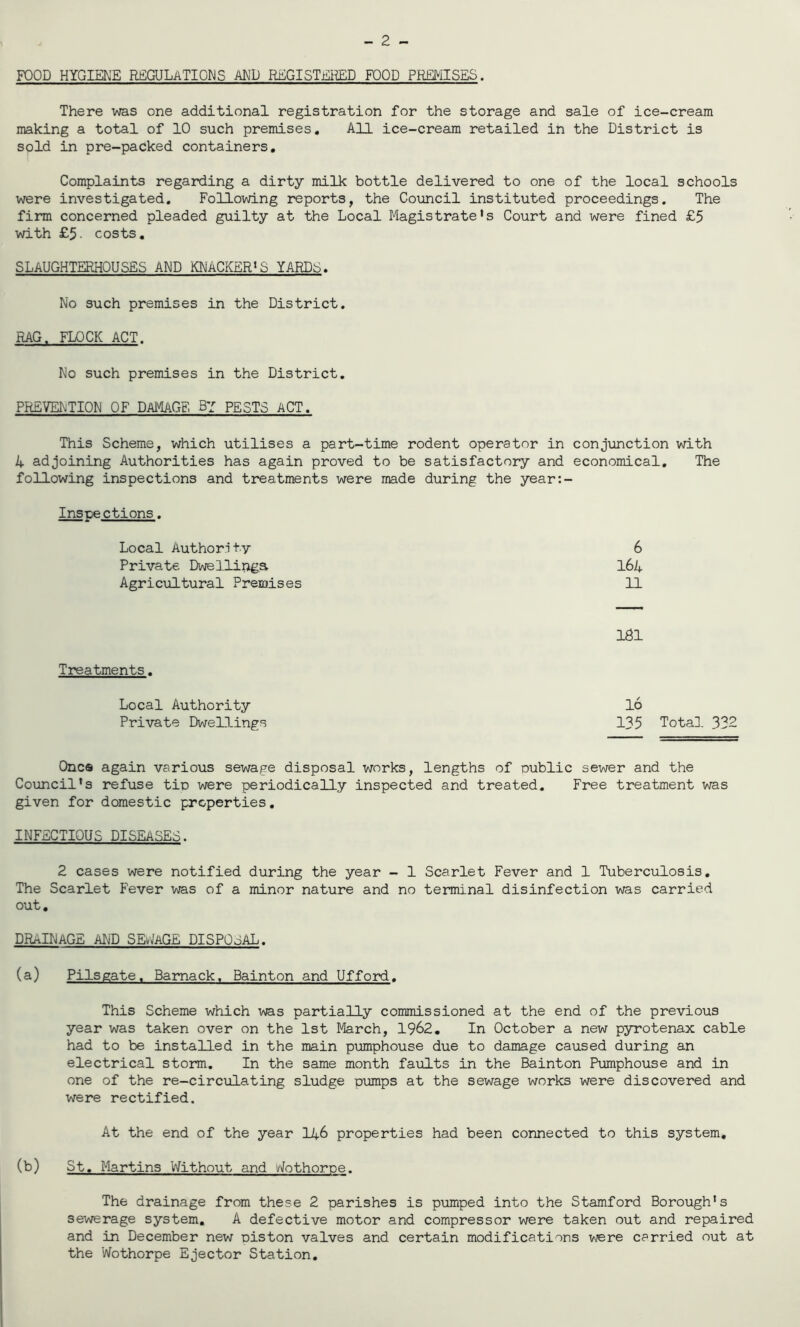 - 2 - FOOD HYGIENE REGULATIONS AND REGISTERED FOOD PREMISES. There was one additional registration for the storage and sale of ice-cream making a total of 10 such premises. All ice-cream retailed in the District is sold in pre-packed containers. Complaints regarding a dirty milk bottle delivered to one of the local schools were investigated. Following reports, the Council instituted proceedings. The firm concerned pleaded guilty at the Local Magistrate's Court and were fined £5 with £5- costs. SLAUGHTERHOUSES AND KNACKER'S YARDS. No such premises in the District. RAG. FLOCK ACT. No such premises in the District. PREVENTION OF DAMAGE By PESTS ACT. This Scheme, which utilises a part-time rodent operator in conjunction with k adjoining Authorities has again proved to be satisfactory and economical. The following inspections and treatments were made during the year:- Insnections. Local Authority 6 Private Dwellings 16A Agricultural Premises 11 Treatments. Local Authority Private Dwellings 1S1 16 135 Total 332 One® again various sewage disposal works, lengths of public sewer and the Council’s refuse tin were periodically inspected and treated. Free treatment was given for domestic properties. INFECTIOUS DISEASES. 2 cases were notified during the year - 1 Scarlet Fever and 1 Tuberculosis. The Scarlet Fever was of a minor nature and no terminal disinfection was carried out. DRAINAGE AND SEWAGE DISPOSAL. (a) Pilsgate. Bamack. Bainton and Ufford. This Scheme which was partially commissioned at the end of the previous year was taken over on the 1st March, 1962. In October a new pyrotenax cable had to be installed in the main pumphouse due to damage caused during an electrical storm. In the same month faults in the Bainton Pumphouse and in one of the re-circulating sludge pumps at the sewage works were discovered and were rectified. At the end of the year li+6 properties had been connected to this system, (b) St. Martins Without and vfothorpe. The drainage from these 2 parishes is pumped into the Stamford Borough's sewerage system. A defective motor and compressor were taken out and repaired and in December new piston valves and certain modifications were carried out at the Wothorpe Ejector Station.