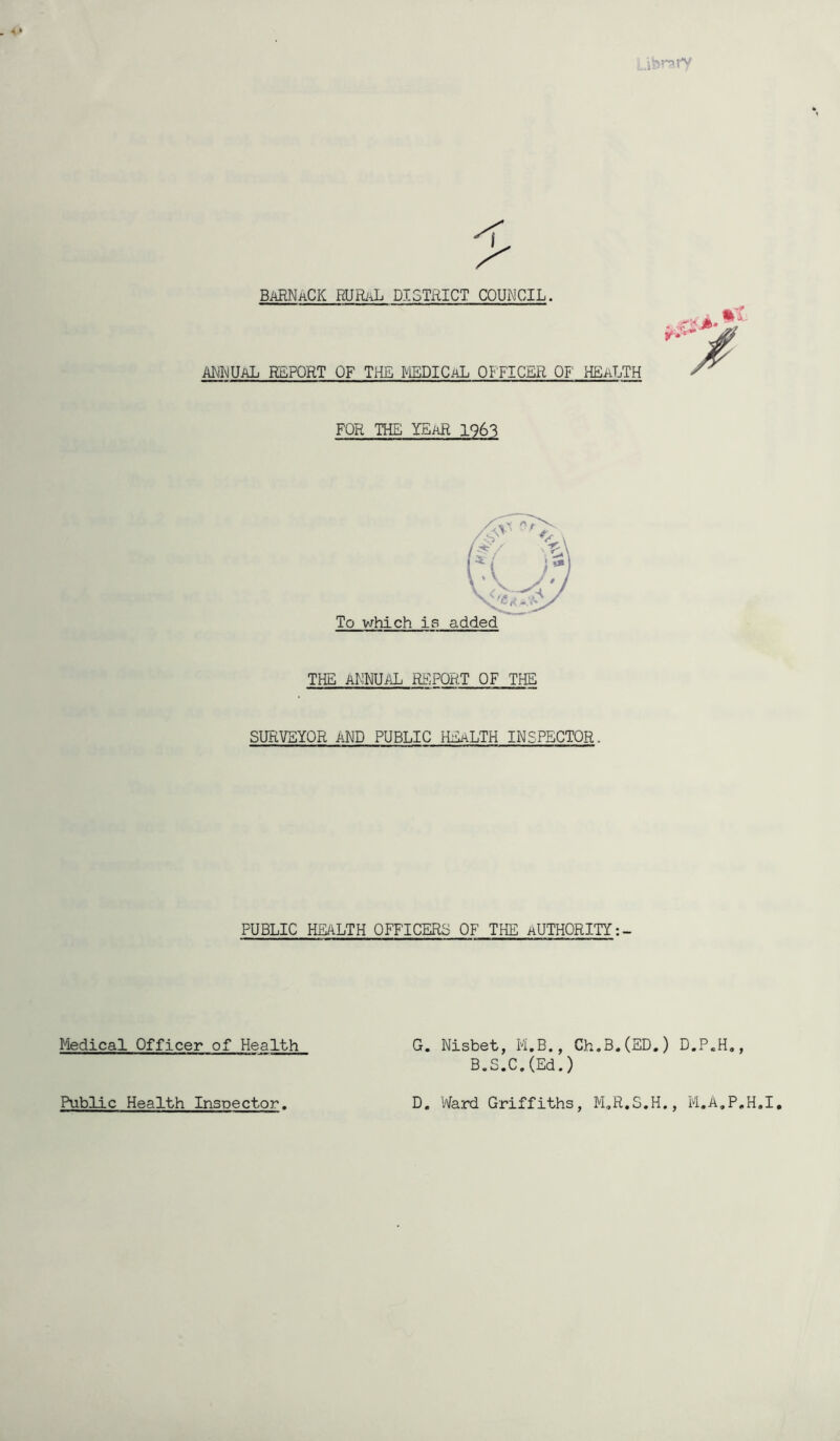 iVsrofV BaRNaCK RURaL DISTRICT COUNCIL. ANNUAL REPORT OF THE MEDICAL OFFICER OF1 HEALTH -r FOR THE YEaR 1963 To which is added THE ANNUAL REPORT OF THE SURVEYOR AND PUBLIC HEALTH INSPECTOR. PUBLIC HEALTH OFFICERS OF THE AUTHORITY Medical Officer of Health G. Nisbet, M.B., Ch.B.(ED.) D.P.H., B.S.C.(Ed.) Public Health Inspector. D. Ward Griffiths, M„R.S.H., M.A.P.H.I,