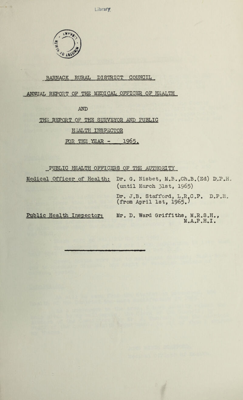 Library BARNACK RURAL DISTRICT COUNCIL ANNUAL REPORT OF THE MEDICAL OFFICER OF HEALTH AND THE REPORT OF THE SURVEYOR AND PUBLIC HEALTH INSPECTOR POP THE YEAR - 1965. PUBLIC HEALTH OFFICERS OF THE AUTHORITY Medical Officer of Health: Dr. G. Nisbet, M.B. ,Ch.B. (Ed) Df.P.H. (until March 31st, 1965) Dr. J.B. Stafford, L.P.C.P. D.P.II. (from April 1st, 1965.' Public Health Inspector: Mr, D. Ward Griffiths, M.R.S.H., M.A.P.H.I.