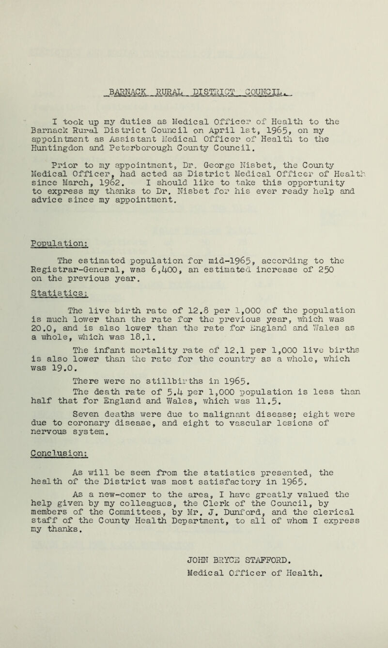 BARNACK RURAL DISTRICT COUNCIL I took up ray duties as Medical Officer1 of Health to the Barnack Rural District Council on April 1st, 1965? on mY appointment as Assistant Medical Officer of Health to the Huntingdon and Peterborough County Council. Prior to my appointment, Dr. George Nisbet, the County Medical Officer, had acted as District Medical Officer of Health since March, 1962. I should like to take this opportunity to express my thanks to Dr. Nisbet for his ever ready help and advice since my appointment. Population; The estimated population for mid-1965, according to the Registrar-General, was 6,400, an estimated increase of 250 on the previous year. Statistics; The live birth rate of 12.8 per 1,000 of the population is much lower than the rate for the previous year, which was 20.0, and is also lower than the rate for England and Wales as a whole, which was 18.1. The infant mortality rate of 12.1 per 1,000 live births is also lower than the rate for the country as a whole, v/hich was 19.0. There were no stillbirths in 1965. The death rate of 5.4 per 1,000 population is less than half that for England and Wales, v/hich v/as 11.5. Seven deaths were due to malignant disease; eight were due to coronary disease, and eight to vascular lesions of nervous system. Conclusion: As v/ill be seen from the statistics presented, the health of the District v/as most satisfactory in 1965. As a new-comer to the area, I have greatly valued the help given by my colleagues, the Clerk of the Council, by members of the Committees, by Mr. J. Dunford, and the clerical staff of the County Health Department, to all of whom I express my thanks. JOHN BRYCE STAFFORD. Medical Officer of Health