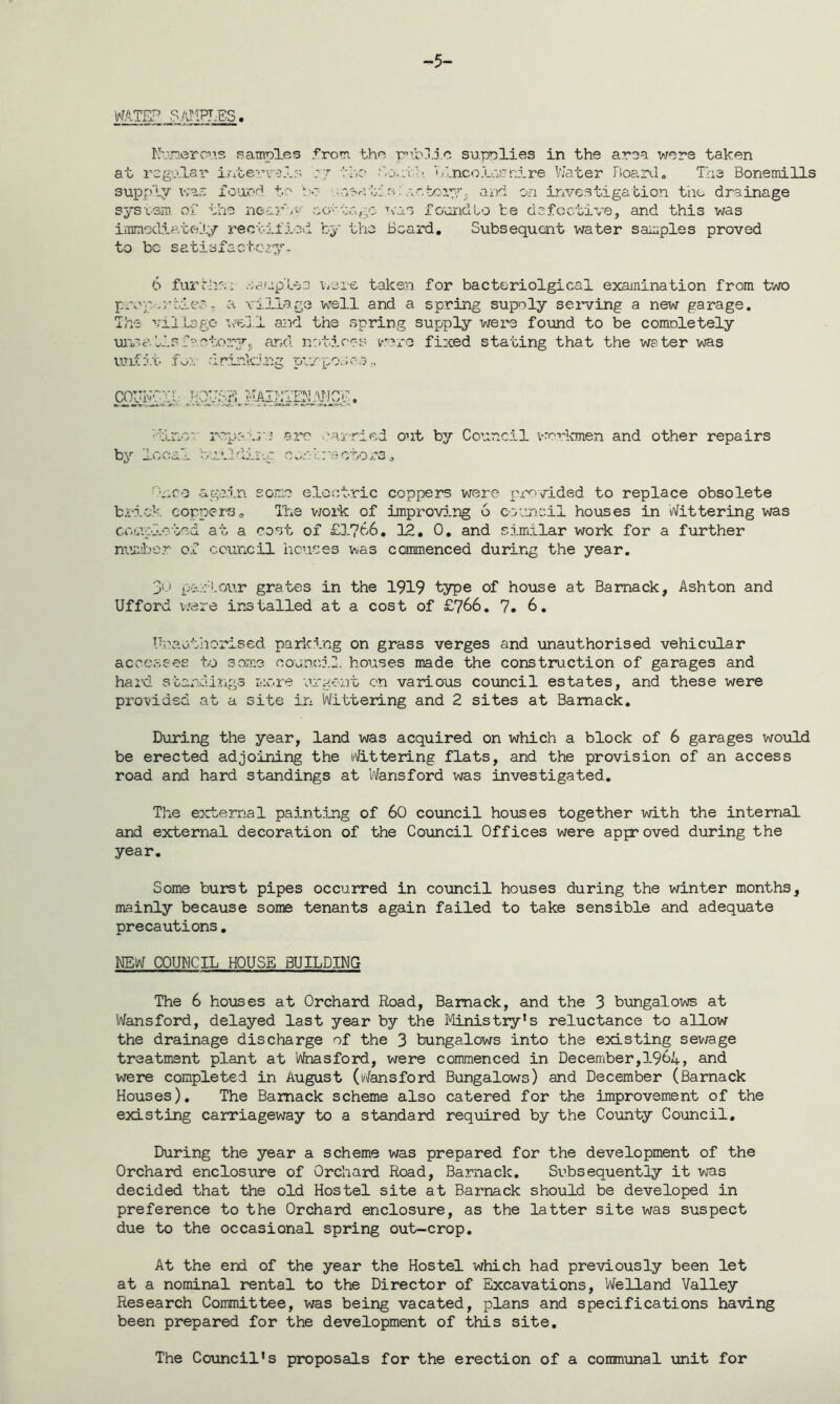 -5- IaJATEP SAMF1ES. Kv.Terc’s samples from the public supplies in the area were taken supply was found to bo ■ system of the nearly eatte immediate jy re e f if lev to be satisf act-cry- kv;v-U Blnco.uv~nire Water Board. The Bonemills factory. and on investigation the drainage was foundto be defective, and this was by the Board. Subsequent water samples proved 6 fur rhe; aaup tea were taken for bacteriolgical examination from two prop-rtiee - a village well and a spring supply serving a new garage. The village well and the spring supply were found to be comnletely un.?.a.tlsfactory,, and notions were fixed stating that the water was unfit ft-:. drinking pvrpo.;r-s., COUIvl 35 MAINTENANCE, ■lino ro-p’ are carried out by Council vrerkmen and other repairs by local bull dir -.c ■: on t: a e tc rs. Pro again some electric coppers were provided to replace obsolete brick coppers0 The work of improving 6 council houses in Wittering was completed at a cost of £1766. 12. 0. and similar work for a further number of council houses was commenced during the year. 30 pall.our grates in the 1919 type of house at Bamack, Ashton and Ufford were installed at a cost of £766. 7. 6. Unauthorised parking on grass verges and unauthorised vehicular accesses to some council, houses made the construction of garages and hai’d standings mere urgent on various council estates, and these were provided at a site in Wittering and 2 sites at Bamack. During the year, land was acquired on which a block of 6 garages would be erected adjoining the Wittering flats, and the provision of an access road and hard standings at Wansford was investigated. The external painting of 60 council houses together with the internal and external decoration of the Council Offices were approved during the year. Some burst pipes occurred in council houses during the winter months, mainly because some tenants again failed to take sensible and adequate precautions. MEW COUNCIL HOUSE BUILDING The 6 houses at Orchard Road, Bamack, and the 3 bungalows at Wansford, delayed last year by the Ministry's reluctance to allow the drainage discharge of the 3 bungalows into the existing sewage treatment plant at Wnasford, were commenced in December,196i+, and were completed in August (Wansford Bungalows) and December (Barnack Houses). The Bamack scheme also catered for the improvement of the existing carriageway to a standard required by the County Council. During the year a scheme was prepared for the development of the Orchard enclosure of Orchard Road, Barnack. Subsequently it was decided that the old Hostel site at Barnack should be developed in preference to the Orchard enclosure, as the latter site was suspect due to the occasional spring out-crop. At the end of the year the Hostel which had previously been let at a nominal rental to the Director of Excavations, Welland Valley Research Committee, was being vacated, plans and specifications having been prepared for the development of this site. The Council's proposals for the erection of a communal unit for