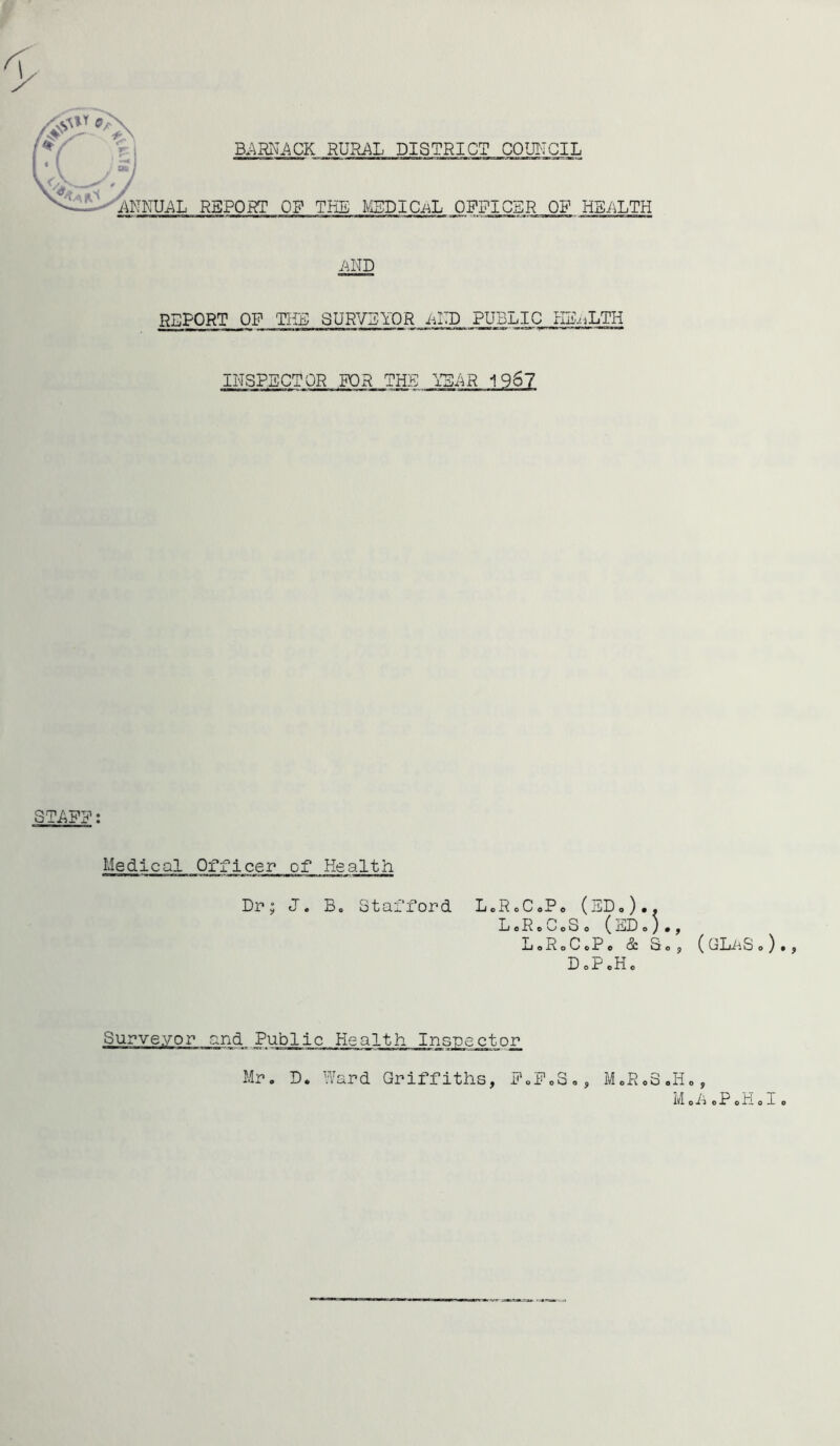 REPORT OF THE SURVEYOR iilTD PUBLIC HB-iLTH INSPECTOR FOR THE YSi^R 1967 Medical Officer of Health Dr; J. B. Stafford LoRoCoPo (EDo).. LoRoCoSo (ED o y• LoRoCcPo & So D oP cH o Surveyor and Public Health Inspector Mr. D. Ward Griffiths, EoFoS., MoRoS.I ( GLiiS o ) oh oP oH o I