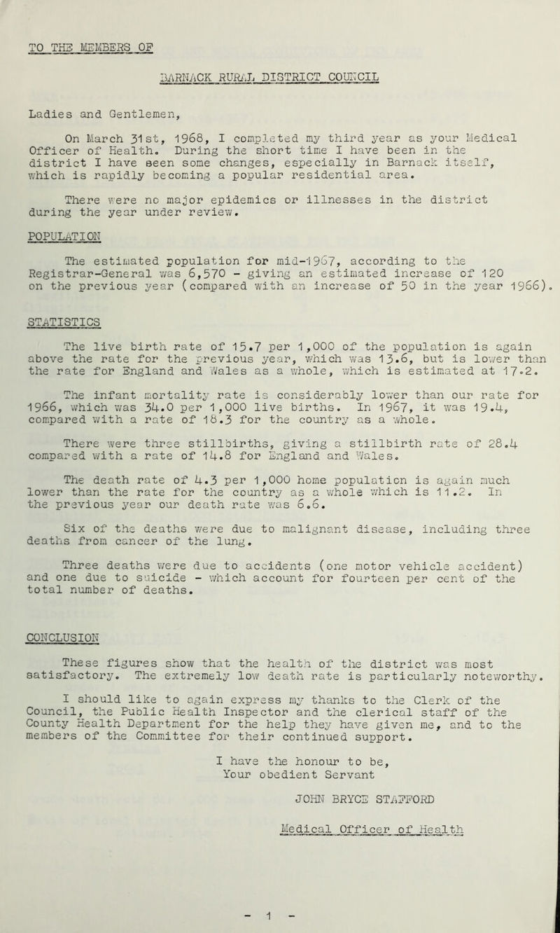 TO TIE MEMBERS OF I3./\RN/tCK RUjRi'J. DISTRICT CQUITCIL Ladies and Gentlemen, On March 31st, 1968, I completed my third year as your Medical Officer of Health, During the short time I have been in the district I have seen some changes, especially in Barnack itself, v/hich is rapidly becoming a popular residential area. There were no maior epidemics or illnesses in the district during the year under review. POPULi^TION The estimated population for mid-1967, according to the Registrar-General was 6,570 - giving an estimated increase of 120 on the previous year (compared whth an increase of 50 in the year 1966). STATISTICS The live birth rate of 15*7 per 1,000 of the population is again above the rate for the previous year, W'hich was 13*6, but is lov/er than the rate for England and Wales as a whole, which is estimated at 17“2, The infant mortality rate is considerably low’er than our rate for 1966, which was 34.0 per 1,000 live births. In 1967, it was 19.4, compared with a rate of 18.3 for the country as a whole. There Vv'ere three stillbirths, giving a stillbirth rate of 28.4 compared with a rate of 14.8 for England and Wales. The death rate of 4.3 pe^’ 1,000 home population is again much lower than the rate for the country as a whole which is 11.2. In the previous year our death rate ¥/as 6,6. Six of the deaths were due to malignant disease, including three deaths from cancer of the lung. Three deaths ¥/ere due to accidents (one motor vehicle accident) and one due to suicide - which account for fourteen per cent of the total number of deaths. CONCLUSION These figures show that the health of the district v/as most satisfactory. The extremely lovi death rate is particularly noteworthy, I should like to again express my thanks to the Clerk of the Council, the Public Health Inspector and the clerical staff of the County Health Department for the help they have given me, and to the members of the Committee for their continued support. I have the honour to be. Your obedient Servant JOHN BRYCE STAEPORD Medical Officer of Health 1