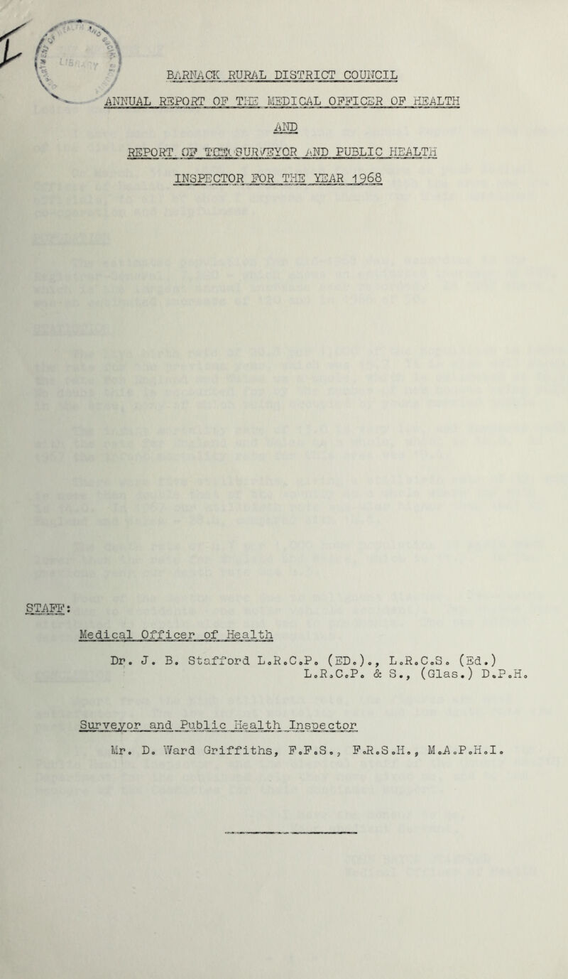 BARRACK RURAL DISTRICT COUNCIL Si I ANNUAL REPORT OF TIE MEDICAL OFFICER OF HEALTH AND REPORT Gj? TCE< SURVEYOR AND PUBLICJI_EALTH INSPECTOR FOR THE YEAR 1968 STAFF: Medical Officer of Health Dr. J. B. Stafford LoRoC.Po (ED.)., LoRoCoS. (E L0R0C0P0 & S., (Glas.) Surveyor arid Public jiealth Inspector Mr. D. Ward Griffiths, P.P.S,, .) D oP .Ho FoRoSoIIo, MoA.PoHoI