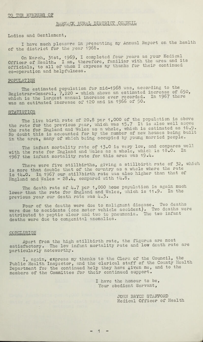 TO THE MEMBERS OF •RARNvaGK rural district council Ladies and Gentlement, I have much, pleasure in presenting my Annual Report on the health of the district for the year 1968. On March, 31 st, 1969, 1 completed four years as your Ledicctl Officer of Health. I am, therefore, familiar with the area and its officials, to all of whom I express my thanks for their continued co-operation and helpfulness. The estimated population for mid-1968 was, according to the^ Registrar—General, 7,220 — which shows an estimated increase of 650, which is the largest annual increase ever recorded. In 19o7 there was an estimated increase of 120 and in 1966 of 50. STATISTICS The live birth rate of 20.8 per 1,000 of the population is above the rate for the previous year, which was 15*7 It is also well above the rate for England and Wales as a whole, which is estimated as 10.9. No doubt this is accounted for by the number of new houses being built in the area, many of which being occupied by young married people. The infant mortality rate of 13*0 is very low, and compares well with the rate for England and Wales as a whole, which is 18.0. In 1967 the infant mortality rate for this area was 19.4. There were five stillbirths, giving a stillbirth rate of 32, which is more than double that of the country as a whole where the rate is 14.0. In 1967 our stillbirth rate was also higher than that of England and Wales - 28.4, compared with 14«8. The death rate of 4*7 per 1,000 home population is again much lower than the rate for England and Wales, which is 11.9. In the previous year our death rate was 4.3. Four of the deaths were due to malignant disease. Two deaths were due to accidents (one motor vehicle accident). Two deaths were attributed to peptic ulcer and two to pneumonia. The two infant deaths were due to congenital anomalies. CONCLUSION Apart from the high stillbirth rate, the figures are most satisfactory. The low infant mortality rate and low death rate are particularly noteworthy. I, again, express my thanks to the Clerk of the Council, the Public Health Inspector, and the clerical staff of the County Health Department for the continued help they have giyen me, and to the members of the Committee for their continued support. I have the honour to be, Your obedient Servant, JOHN BRYCE STAFFORD Medical Officer of Health 1 j