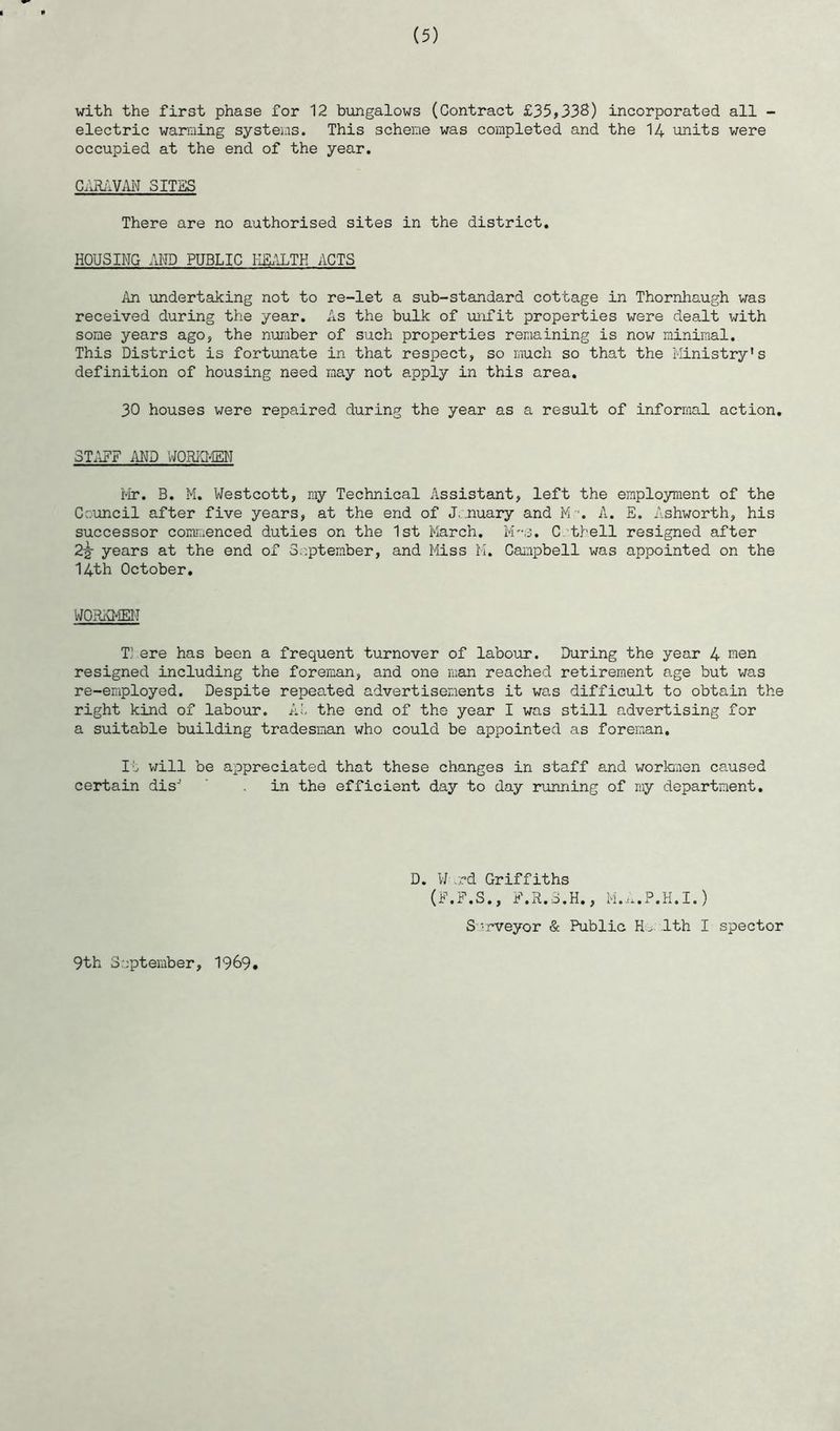 with the first phase for 12 bungalows (Contract £35,338) incorporated all - electric warming systems. This scheme was completed and the 14 units were occupied at the end of the year. CARAVAN SITES There are no authorised sites in the district. HOUSING AND PUBLIC HEALTH ACTS An undertaking not to re-let a sub-standard cottage in Thornhaugh was received during the year. As the bulk of unfit properties were dealt with some years ago, the number of such properties remaining is now minimal. This District is fortunate in that respect, so much so that the Ministry's definition of housing need may not apply in this area. 30 houses were repaired during the year as a result of informal action. STAFF AND WORKMEN Mr. B. M. Westcott, my Technical Assistant, left the employment of the Council after five years, at the end of January and M-. A. E. Ashworth, his successor commenced duties on the 1st March. M~s. C tbell resigned after 2-g- years at the end of September, and Miss M. Campbell was appointed on the 14th October. WORKMEN T} ere has been a frequent turnover of labour. During the year 4 wen resigned including the foreman, and one man reached retirement age but was re-employed. Despite repeated advertisements it was difficult to obtain the right kind of labour. At the end of the year I was still advertising for a suitable building tradesman who could be appointed as foreman. It will be appreciated that these changes in staff and workmen caused certain disJ . in the efficient day to day running of my department. D. Ward Griffiths (F.F.S., F.R.3.H., M.A.P.H.I.) S rrveyor & Public He. 1th I spector 9th September, 1969