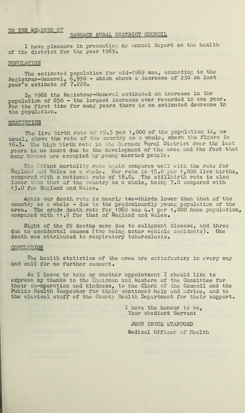 TO THE MEmBERS OF BARI^ACK RURAL DISTRICT COUNCIL I have pleasure in presenting my Annual Report on the health of the district for the year 1969. POPULATION The estimated population for mid—1969 was, according to the Registrar-General, 6,990 - which shows a decrease of 230 on last year’s estimate of 7*220. In 1968 the Registrar-Genera.l estimated an increase in the population of 65O - the largest increase ever recorded in one year. For the first tim.e for many years there is an estimated decrease in the population. STATISTICS The live birth rate of 19.3 per 1,000 of the population is, as usual, above the rate of the country as a whole, where the figure is 16.3. The high birth rate in the Barnack ^^ural District over the last years is no doubt due to the development of the area and the fact that many horses are occupied by young married people. The L'nfant mortality rate again compares well with the rate for England and Wales as a whole. Our rate is 15.0 per 1,000 live births, compared with a national rate of 18.0. The stillbirth rate is also lower than that of the country as a whole, being 7.0 compared with 13.0 for England and 'Wales. Again our death rate is nearly two-thirds lower than that of the countr3^ as a whole - due to the predominantly young population of the area. The crude death rate for 1969 was 4.1 per 1,000 home population compared with 11.9 for that of England and Wales. Eight of the 29 deaths were due to malignant disease, and three due to accidental causes (tv/o being motor vehicle accidents). One death was attributed to respiratory tuberculosis. OONCLUSjON The health statistics of the area are satisfactory in every way and call for no further comment. As I leave to take up another appointment I should like to express my thanks to the Chairman and Members of the Committee for their co-operation and kindness, to the Clerk of the Council and the Public Health Inspector for their continued help and advice, and to the clerical staff of the County Health Department for their support. I have the honour to be. Your obedient Servant JOHN BRYCE STAFFORD Medical Officer of Health