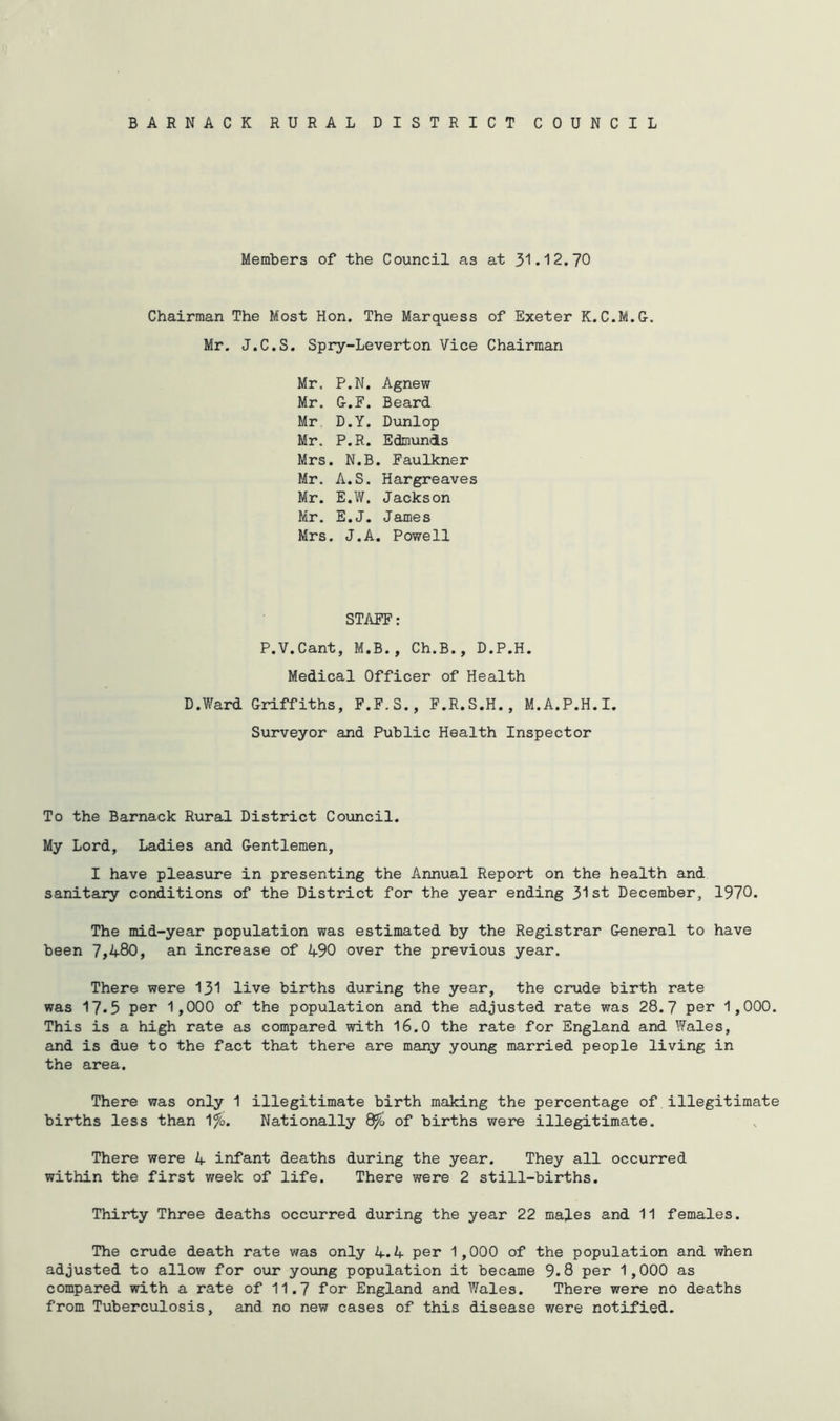 i) BARNACK RURAL DISTRICT COUNCIL Members of the Council as at 31.12.70 Chairman The Most Hon. The Marquess of Exeter K. C.M.G. Mr. J.C.S. Spry-Leverton Vice Chairman Mr. P.N. Agnew Mr. G.F. Beard Mr D.Y. Dunlop Mr. P.R. Edmunds Mrs. N.B. Faulkner Mr. A.S. Hargreaves Mr. E.W. Jackson Mr. E.J. James Mrs. J.A. Powell STAFF: P.V.Cant, M.B., Ch.B., D.P.H. Medical Officer of Health D.Ward Griffiths, F.F.S., F.R.S.H., M.A.P.H.I. Surveyor and Public Health Inspector To the Barnack Rural District Council. My Lord, Ladies and Gentlemen, I have pleasure in presenting the Annual Report on the health and sanitary conditions of the District for the year ending 31st December, 1970. The mid-year population was estimated by the Registrar General to have been 7,480, an increase of 490 over the previous year. There were 131 live births during the year, the crude birth rate was 17*5 per 1,000 of the population and the adjusted rate was 28.7 per 1,000. This is a high rate as compared with 16.0 the rate for England and Wales, and is due to the fact that there are many young married people living in the area. There was only 1 illegitimate birth making the percentage of illegitimate births less than 1%. Nationally 8^ of births were illegitimate. There were 4 infant deaths during the year. They all occurred within the first week of life. There were 2 still-births. Thirty Three deaths occurred during the year 22 males and 11 females. The crude death rate was only 4.4 per 1,000 of the population and when adjusted to allow for our young population it became 9.8 per 1,000 as compared with a rate of 11.7 for England and Wales. There were no deaths from Tuberculosis, and no new cases of this disease were notified.