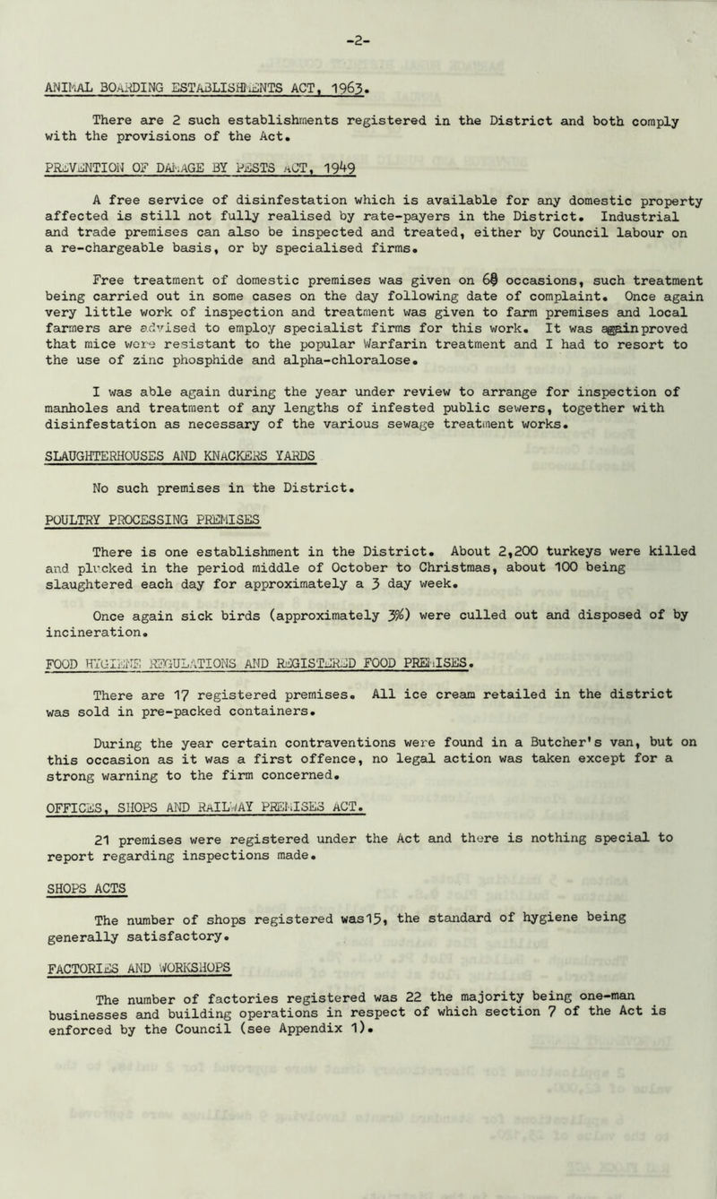 -2- ANIhAL 30aiding ESTABLISH!liiNTS ACT, 1963. There are 2 such establishments registered in the District and both comply with the provisions of the Act. PR^ViuNTION OF DAi-iAGE BY Pj^^STS aCT, 19^9 A free service of disinfestation which is available for any domestic property affected is still not fully realised by rate-payers in the District. Industrial and trade premises can also be inspected and treated, either by Council labour on a re-chargeable basis, or by specialised firms. Free treatment of domestic premises was given on 6$ occasions, such treatment being carried out in some cases on the day following date of complaint. Once again very little work of inspection and treatment was given to farm premises and local farmers are advised to employ specialist firms for this work. It was ^p.inproved that mice wore resistant to the popular V/arfarin treatment and I had to resort to the use of zinc phosphide and alpha-chloralose. I was able again during the year under review to arrange for inspection of manholes and treatment of any lengths of infested public sewers, together with disinfestation as necessary of the various sewage treatment works. SLAUGHTERHOUSES AND KNaCKERS YARDS No such premises in the District. POULTRY PROCESSING PREMISES There is one establishment in the District. About 2,200 turkeys were killed and pli^cked in the period middle of October to Christmas, about 100 being slaughtered each day for approximately a 3 Hay week. Once again sick birds (approximately were culled out aind disposed of by incineration. FOOD HYGIENE REGULATIONS AMD REGISTERjJD FOOD PREiilSES. There are 1? registered premises. All ice cream retailed in the district was sold in pre-packed containers. During the year certain contraventions were found in a Butcher's van, but on this occasion as it was a first offence, no legal action was taken except for a strong warning to the firm concerned. OFFICES, SHOPS AW RaILi'^AY PREMISES ACT. 21 premises were registered under the Act and there is nothing special to report regarding inspections made. SHOPS ACTS The number of shops registered was15i the standard of hygiene being generally satisfactory. FACTORIES AND WORIvSHOPS The number of factories registered was 22 the majority being one-man businesses and building operations in respect of which section 7 of the Act is enforced by the Council (see Appendix l).