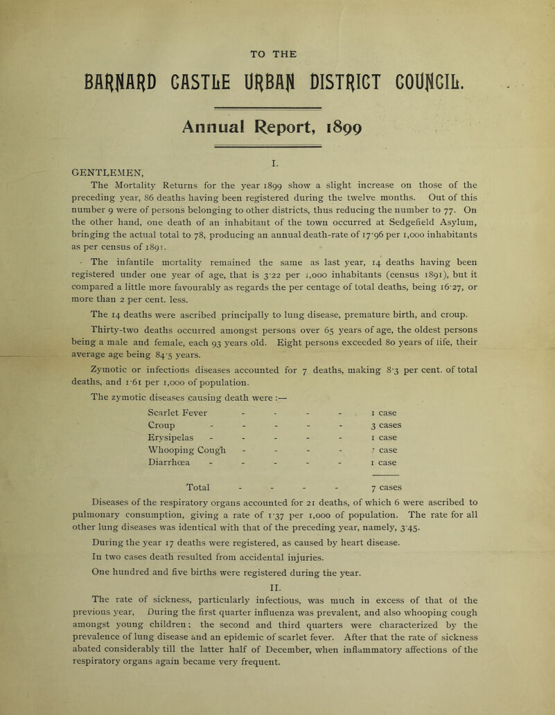 TO THE BARflARD CASTLE URBAJl DISTRIGT GOUjiCIh. Annual Report, 1899 I. GENTLEMEN, The Mortality Returns for the year 1899 show a slight increase on those of the preceding year, 86 deaths having been registered during the twelve months. Out of this number 9 were of persons belonging to other districts, thus reducing the number to 77. On the other hand, one death of an inhabitant of the town occurred at Sedgefield Asylum, bringing the actual total to 78, producing an annual death-rate of 17-96 per 1,000 inhabitants as per census of 1891. • The infantile mortality remained the same as last year, 14 deaths having been registered under one year of age, that is 3-22 per 1,000 inhabitants (census 1891), but it compared a little more favourably as regards the per centage of total deaths, being 16-27, or more than 2 per cent. less. The 14 deaths were ascribed principally to lung disease, premature birth, and croup. Thirty-two deaths occurred amongst persons over 65 years of age, the oldest persons being a male and female, each 93 years old. Eight persons exceeded 80 years of life, their average age being 84-5 years. Zymotic or infectious diseases accounted for 7 deaths, making 8-3 per cent, of total deaths, and r6i per 1,000 of population. The zymotic diseases causing death were :— Scarlet Fever - - - 1 case Croup - - - 3 cases Erysipelas - - - 1 case Whooping Cough - - - 7 case Diarrhoea - - - 1 case Total - _ - 7 cases Diseases of the respiratory organs accounted for 21 deaths, of which 6 were ascribed to pulmonary consumption, giving a rate of 1-37 per 1,000 of population. The rate for all other lung diseases was identical with that of the preceding year, namely, 3-45. During the year 17 deaths were registered, as caused by heart disease. In two cases death resulted from accidental injuries. One hundred and five births were registered during the year. II. The rate of sickness, particularly infectious, was much in excess of that ot the previous j'-ear, During the first quarter influenza was prevalent, and also whooping cough amongst young children; the second and third quarters were characterized by the prevalence of lung disease and an epidemic of scarlet fever. After that the rate of sickness abated considerabl}- till the latter half of December, when inflammatory affections of the respiratory organs again became very frequent.