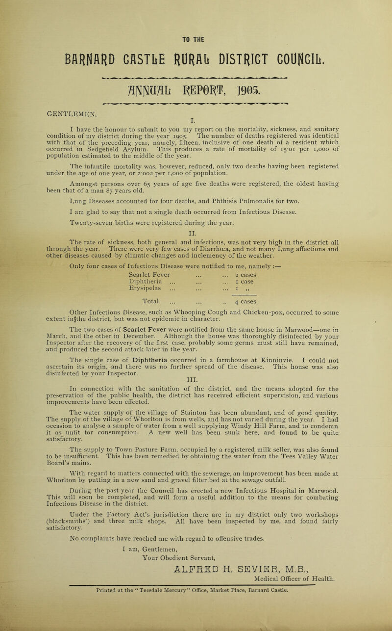 TO THE BARUARD GASTLE RURAE DISTRICT GOOflGIIi. wwnii WBRT, 1905. GENTLEMEN, I. I have the honour to submit to you my report on the mortality, sickness, and sanitary condition of my district during the year 1905. The number of deaths registered was identical with that of the preceding year, namely, fifteen, inclusive of one death of a resident which occurred in Sedgefield Asylum. This produces a rate of mortality of i5'oi per 1,000 of population estimated to the middle of the year. The infantile mortality was, however, reduced, only two deaths having been registered under the age of one year, or 2 002 per 1,000 of population. Among.st persons over 65 j^ears of age five deaths were registered, the oldest having been that of a man 87 years old. Lung Diseases accounted for four deaths, and Phthisis Pulmonalis for two. I am glad to say that not a single death occurred from Infectious Disease. Twent3'-seven births were registered during the year. II. The rate of sickness, both general and infectious, was not very high in the district all through the year. There were very few cases of Diarrhoea, and not many Lung affections and other diseases caused by climatic changes and inclemency' of the weather. Only four cases of Infectious Disease were notified to me, namely :— Scarlet Fever Diphtheria Erysipelas 2 cases I case Total 4 cases Other Infectious Disease, such as Whooping Cough and Chicken-pox, occurred to some extent injthe district, but was not epidemic in character. The two cases of Scarlet Fever were notified from the same house in Marwood—one in March, and the other in December. Although the house was thoroughly disinfected by your Inspector after the recovery of the first case, probably some germs must still have remained, and produced the second attack later in the year. The single case of Diphtheria occurred in a farmhouse at Kinninvie. I could not ascertain its origin, and there was no further spread of the disease. This house was also disinfected by vour Inspector. III. In connection with the sanitation of the district, and the means adopted for the preservation of the public health, the district has received efficient supervision, and various improvements have been effected. The water supply of the village of Stainton has been abundant, and of good quality. The supply of the village of Whorlton is from wells, and has not varied during the year. I had occasion to analyse a sample of water from a well supplying Windy' Hill Farm, and to condemn it as unfit for consumption. A new well has been sunk here, and found to be quite satisfactory. The supply to Town Pasture Farm, occupied by a registered milk seller, was also found to be insufficient. This has been remedied by obtaining the water from the Tees Valley Water Board’s mains. With regard to matters connected with the sewerage, an improvement has been made at Whorlton by putting in a new sand and gravel filter bed at the sewage outfall. During the past year the Council has erected a new Infectious Hospital in Marwood. This will soon be completed, and will form a useful addition to the means for combating Infectious Disease in the district. Under the Factory Act’s jurisdiction there are in my district only two workshops (blacksmiths’) and three milk shops. All have been in.spected by me, and found fairly satisfactory. No complaints have reached me with regard to offensive trades. I am, Gentlemen, Your Obedient Servant, ALFRED H. SEVIER, M.B., Medical Officer of Health.