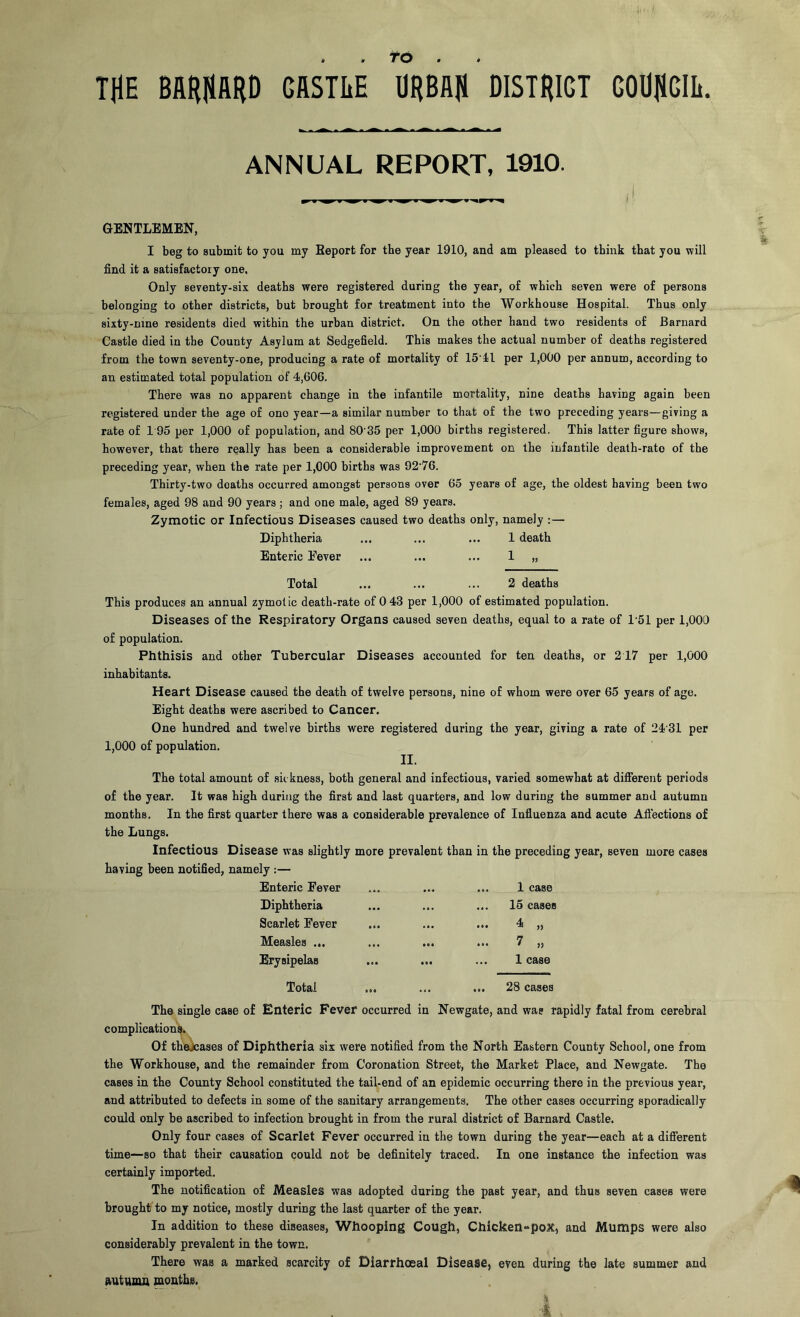 • # THE BflHHflRD GflSTIiE to . URBAH DISTRICT GODHGIIi. ANNUAL REPORT, 1910. ^ i GENTLEMEN, I beg to submit to you my Report for the year 1910, and am pleased to think that you will find it a satisfactory one, Only seventy-six deaths were registered during the year, of which seven were of persons belonging to other districts, but brought for treatment into the Workhouse Hospital. Thus only sixty-nine residents died within the urban district. On the other hand two residents of Barnard Castle died in the County Asylum at Sedgefield. This makes the actual number of deaths registered from the town seventy-one, producing a rate of mortality of IS’ll per 1,000 per annum, according to an estimated total population of 4,606. There was no apparent change in the infantile mortality, nine deaths having again been registered under the age of one year—a similar number to that of the two preceding years—giving a rate of 1 95 per 1,000 of population, and 80 35 per 1,000 births registered. This latter figure shows, however, that there really has been a considerable improvement on the infantile death-rate of the preceding year, when the rate per 1,000 births was 92’76. Thirty-two deaths occurred amongst persons over 65 years of age, the oldest having been two females, aged 98 and 90 years; and one male, aged 89 years. Zymotic or Infectious Diseases caused two deaths only, namely ;— Diphtheria ... ... ... 1 death Enteric Fever ... ... ... 1 „ Total ... ... ... 2 deaths This produces an annual zymotic death-rate of 0 43 per 1,000 of estimated population. Diseases of the Respiratory Organs caused seven deaths, equal to a rate of 1'51 per 1,000 of population. Phthisis and other Tubercular Diseases accounted for ten deaths, or 2 17 per 1,000 inhabitants. Heart Disease caused the death of twelve persons, nine of whom were over 65 years of age. Eight deaths were ascribed to Cancer. One hundred and twelve births were registered during the year, giving a rate of 2431 per 1,000 of population. II. The total amount of sickness, both general and infectious, varied somewhat at difierent periods of the year. It was high during the first and last quarters, and low during the summer and autumn months. In the first quarter there was a considerable prevalence of Infiuenza and acute Aftections of the Lungs. Infectious Disease was slightly more prevalent than in the preceding year, seven more cases having been notified, namely :— Enteric Fever ... ... ... 1 case Diphtheria Scarlet Fever Measles ... Erysipelas 15 cases ' » 1 case Total ... ... ... 28 cases The single case of Enteric Fever occurred in Newgate, and was rapidly fatal from cerebral complications. Of thejcases of Diphtheria six were notified from the North Eastern County School, one from the Workhouse, and the remainder from Coronation Street, the Market Place, and Newgate. The cases in the County School constituted the tail-end of an epidemic occurring there in the previous year, and attributed to defects in some of the sanitary arrangements. The other cases occurring sporadically could only be ascribed to infection brought in from the rural district of Barnard Castle. Only four cases of Scarlet Fever occurred in the town during the year—each at a difierent time—so that their causation could not be definitely traced. In one instance the infection was certainly imported. The notification of Measles was adopted during the past year, and thus seven cases were brought to my notice, mostly during the last quarter of the year. In addition to these diseases. Whooping Cough, Chicken-poX, and Mumps were also considerably prevalent in the town. There was a marked scarcity of Diarrhoeal Disease, even during the late summer and autumn mouths.