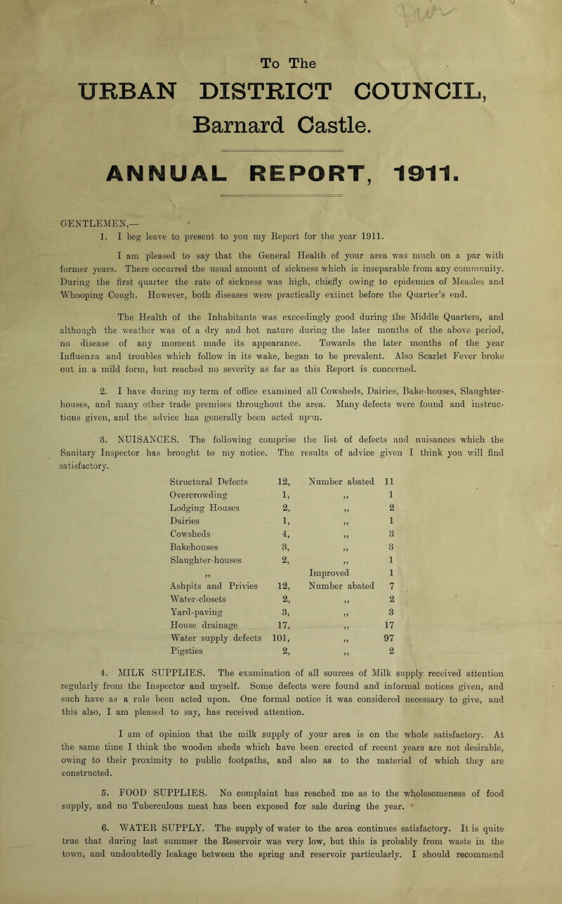 ft To The URBAN DISTRICT COUNCIL, Barnard Castle. ANNUAL REPORT, 1911. GENTLEMEN,— 1. I beg leave to present to you my Report for the year 1911. I am pleased to say that the General Health of your area was much on a par with former years. There occurred the usual amount of sickness which is inseparable from any community. During the first quarter the rate of sickness was high, chiefly owing to epidemics of Measles and Whooping Cough. However, both diseases were practically extinct before the Quarter’s end. The Health of the Inhabitants was exceedingly good during the Middle Quarters, and although the weather was of a dry and hot nature during the later months of the above period, no disease of any moment made its appearance. Towards the later months of the year Influenza and troubles which follow in its wake, began to be prevalent. Also Scarlet Fever broke out in a mild form, but reached no severity as far as this Report is concerned. 2. I have during my term of office examined all Cowsheds, Dairies, Bake-houses, Slaughter- houses, and many other trade premises throughout the area. Many defects were found and instruc- tions given, and the advice has generally been acted upon. 3. NUISANCES. The following comprise the list of defects and nuisances which the Sanitary Inspector has brought to my notice. The results of advice given I think you will find satisfactory. Structural Defects 12, Number abated n Overcrowding 1, >> l Lodging Houses 2, 5 J 2 Dairies 1, J J 1 Cowsheds i, >> 3 Bakehouses B, y y 3 Slaughter-houses 2, yy 1 >> Improved 1 Ashpits and Privies 12, Number abated 7 Water-closets 2, 5 J 2 Yard-paving 3, y y 3 House drainage 17, y y 17 Water supply defects 101, yy 97 Pigsties 2, yy 2 4. MILK SUPPLIES. The examination of all sources of Milk supply received attention regularly from the Inspector and myself. Some defects were found and informal notices given, and such have as a rule been acted upon. One formal notice it was considered necessary to give, and this also, I am pleased to say, has received attention. I am of opinion that the milk supply of your area is on the whole satisfactory. At the same time I think the wooden sheds which have been erected of recent years are not desirable, owing to their proximity to public footpaths, and also as to the material of which they are constructed. 5. FOOD SUPPLIES. No complaint has reached me as to the wholesomeness of food supply, and no Tuberculous meat has been exposed for sale during the year. 6. WATER SUPPLY. The supply of water to the area continues satisfactory. It is quite true that during last summer the Reservoir was very low, but this is probably from waste in the town, and undoubtedly leakage between the spring and reservoir particularly. I should recommend