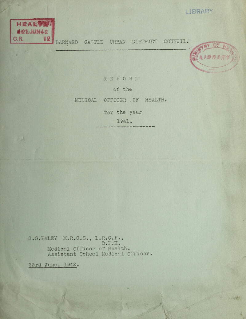 JBRARV HEAI, 4«IJUI C.R. BARNARD CASTLE URBAN DISTRICT COUNCIL. REPORT of the MEDICAL OFFICER .OF HEALTH. for the year 1941. Medical Officer of Health. Assistant School Medical Officer. 25rd June, 1942. J.G.PALEY M.R.C.S., L.R.C.P., D.P.H.