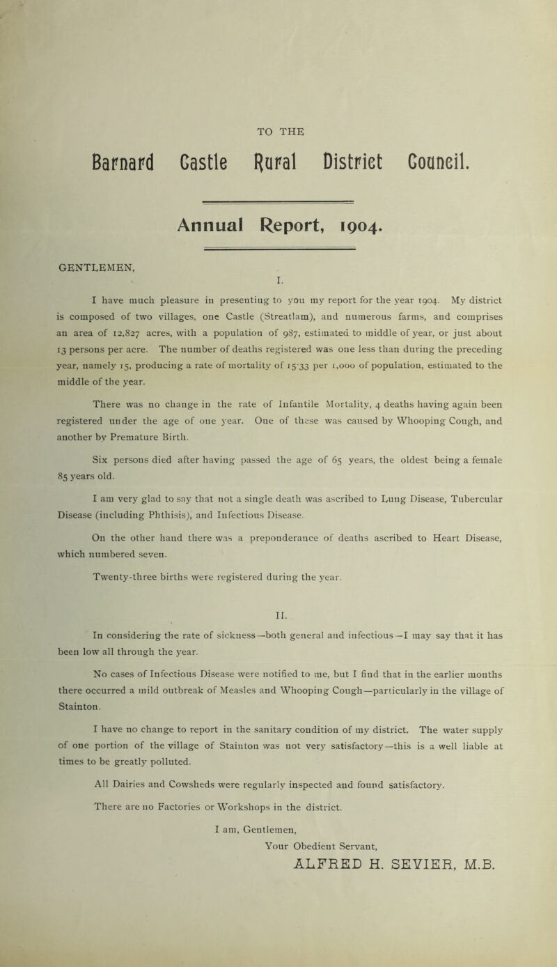 TO THE Barnard Gastle Rural District Gouneil. Annual Report, 1904. GENTLEMEN, I. I have much pleasure in presenting to you my report for the year 1904. My district is composed of two villages, one Castle (Streatlam), and numerous farms, and comprises an area of 12,827 acres, with a population of 987, estimated to middle of }rear, or just about 13 persons per acre. The number of deaths registered was one less than during the preceding year, namely 15, producing a rate of mortality of 15 33 per 1,000 of population, estimated to the middle of the year. There was no change in the rate of Infantile Mortality, 4 deaths having again been registered under the age of one year. One of these was caused by Whooping Cough, and another by Premature Birth. Six persons died after having passed the age of 65 years, the oldest being a female 85 years old. I am very glad to say that not a single death was ascribed to Lung Disease, Tubercular Disease (including Phthisis), and Infectious Disease. On the other hand there was a preponderance of deaths ascribed to Heart Disease, which numbered seven. Twenty-three births were registered during the year. II. In considering the rate of sickness—both general and infectious—I may say that it has been low all through the year. No cases of Infectious Disease were notified to me, but I find that in the earlier months there occurred a mild outbreak of Measles and Whooping Cough—particularly in the village of Stainton. I have no change to report in the sanitary condition of my district. The water supply of one portion of the village of Stainton was not very satisfactory—this is a well liable at times to be greatly polluted. All Dairies and Cowsheds were regularly inspected and found satisfactory. There are no Factories or Workshops in the district. I am, Gentlemen, Your Obedient Servant, ALFRED H. SEVIER, M.B.