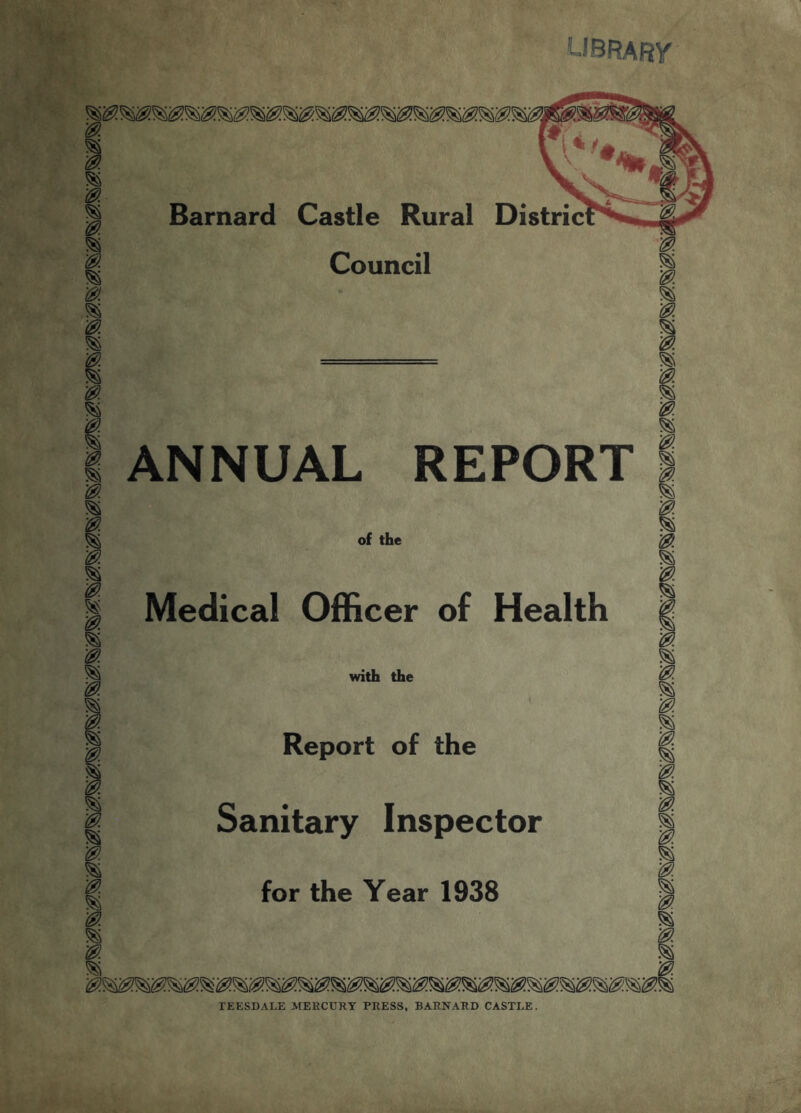 UBRARy 0. ^ Barnard Castle Rural Distric B Council 0. ANNUAL REPORT of the '0 Medical Officer of Health 0 0 % with the Report of the Sanitary Inspector for the Year 1938 TEESDALE MERCURY PRESS, BARNARD CASTLE.