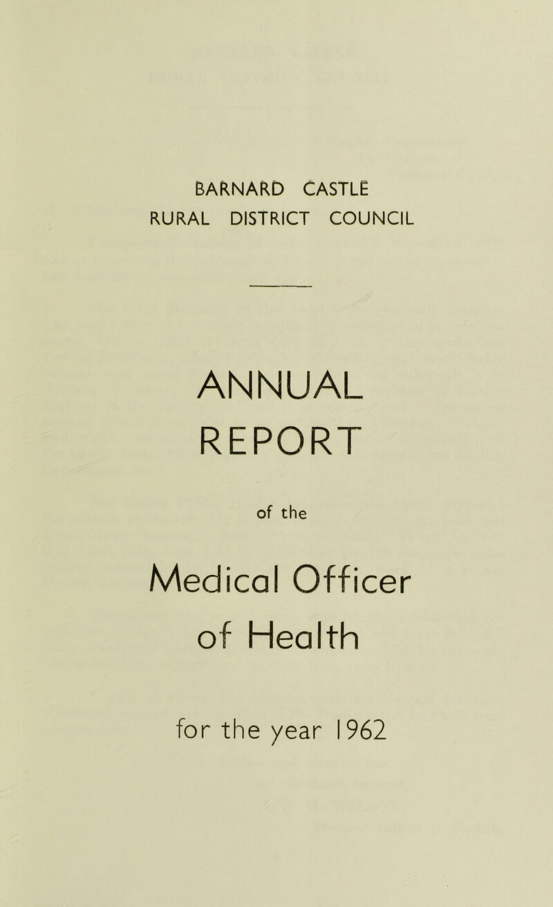 BARNARD CASTLE RURAL DISTRICT COUNCIL ANNUAL REPORT of the Medical Officer of Health for the /ear 1962