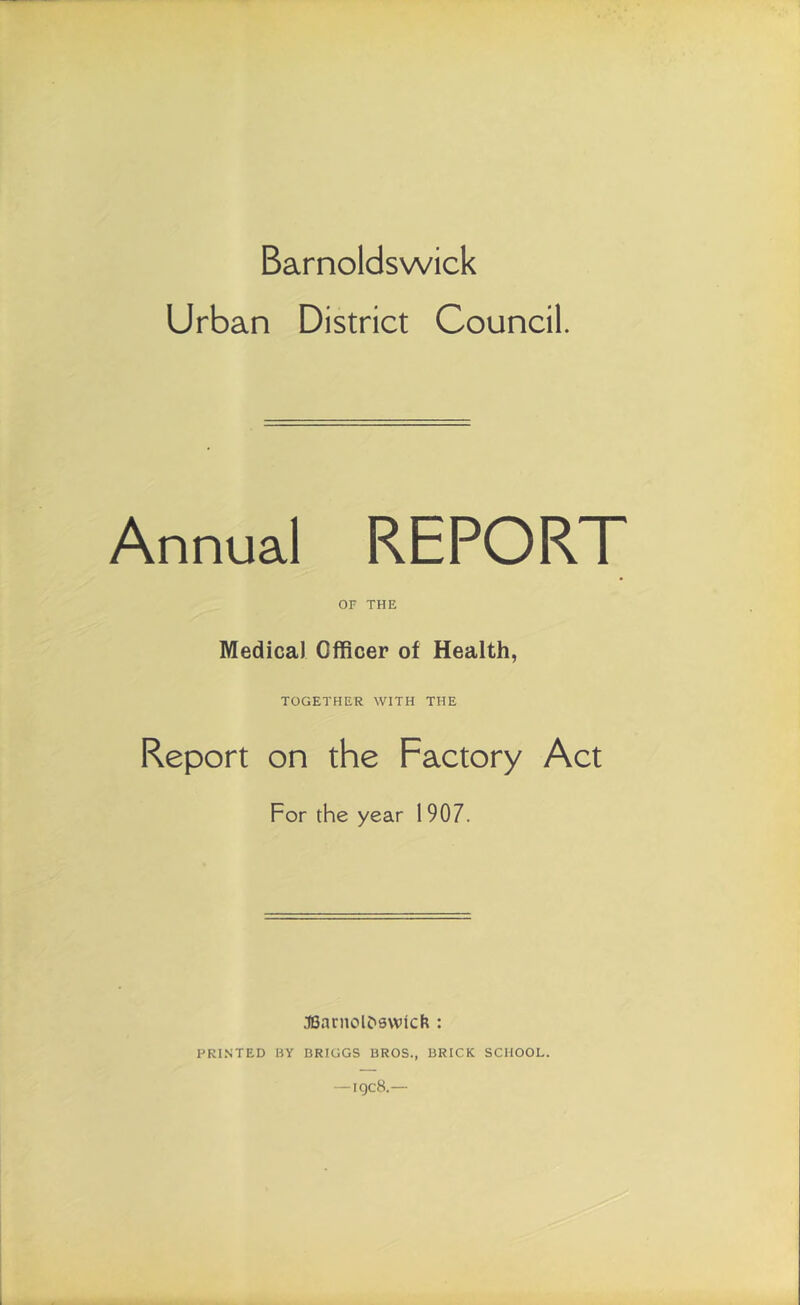 Barnoldswick Urban District Council. Annual REPORT OF THE Medical Officer of Health, TOGETHER WITH THE Report on the Factory Act For the year 1907. J8arnol£>0Wick : PRINTED BY BRIGGS BROS., BRICK SCHOOL.