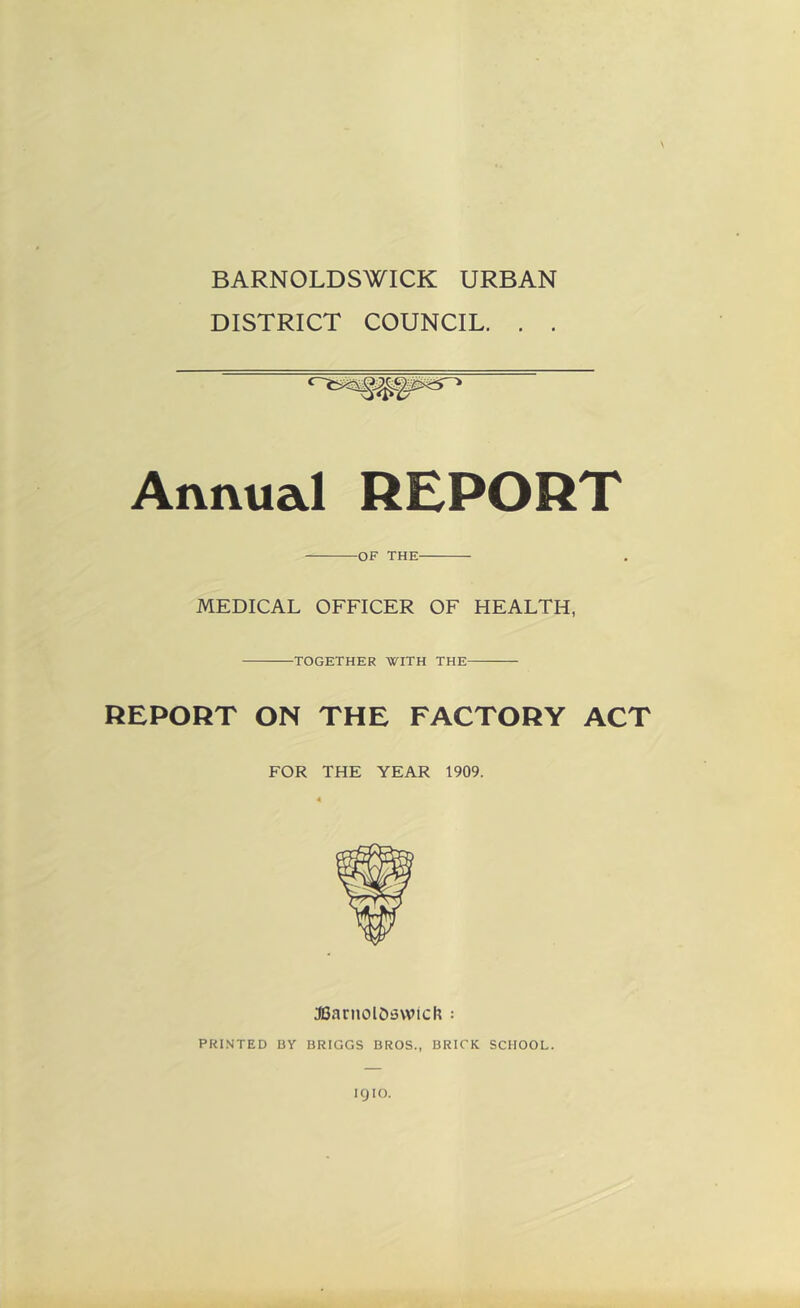 BARNOLDSWICK URBAN DISTRICT COUNCIL. . . \ Annual REPORT OF THE MEDICAL OFFICER OF HEALTH, TOGETHER WITH THE REPORT ON THE FACTORY ACT FOR THE YEAR 1909. JCarnolOsvvich ; PRINTED BY BRIGGS BROS., BRICK SCHOOL. ICJIO.