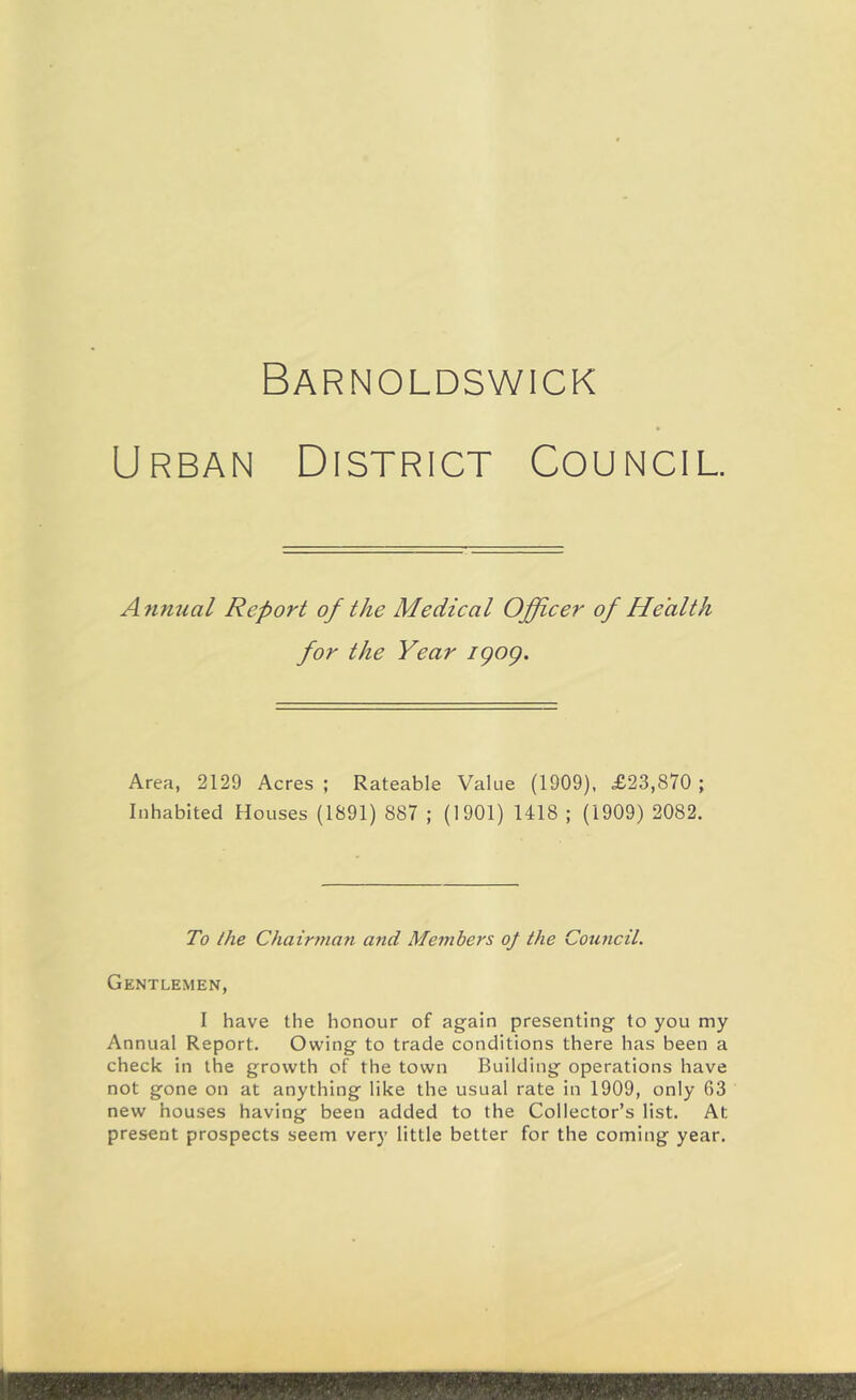 Barnoldswick Urban District Council. A^inual Report of the Medical Officer of Health for the Year igog. Area, 2129 Acres ; Rateable Value (1909), £23,870 ; Inhabited Houses (1891) 887 ; (1901) 1418 ; (1909) 2082. To the Chairman and Members oj the Council. Gentlemen, I have the honour of again presenting to you my Annual Report. Owing to trade conditions there has been a check in the growth of the town Building operations have not gone on at anything like the usual rate in 1909, only 63 new houses having been added to the Collector’s list. At present prospects seem very little better for the coming year.