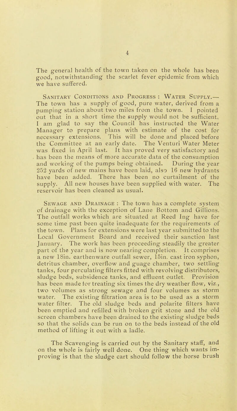 The ereneral health of the town taken on the whole has been good, notwithstanding the scarlet fever epidemic from which we have suffered. Sanitary Conditions and Progress : Water Supply.— The town has a supply of good, pure water, derived from a pumping station about two miles from the town. I pointed out that in a short time the supply would not be sufficient. I am glad to say the Council has instructed the Water Manager to prepare plans with estimate of the cost for necessary extensions. This will be done and placed before the Committee at an early date. The Venturi Water Meter was fixed in April last. It has proved very satisfactory and has been the means of more accurate data of the consumption and working of the pumps being obtained. During the year 252 yards of new mains have been laid, also 16 new hydrants have been added. There has been no curtailment of the supply. All new houses have been supplied with water. The reservoir has been cleaned as usual. Sewage and Drainage : The town has a complete system of drainage with the exception of Lane Bottom and Gillions. The outfall works which are situated at Reed Ing have for some time past been quite inadequate for the requirements of the town. Plans for extensions were last year submitted to the Local Government Board and received their sanction last January. The work has been proceeding steadily the greater part of the year and is now nearing completion. It comprises a new ISin. earthenware outfall sewer, 15in. cast iron syphon, detritus chamber, overflow and guage chamber, two settling tanks, four perculating filters fitted with revolving distributors, sludge beds, subsidence tanks, and effluent outlet. Provision has been made tor treating six times the dry weather flow, viz., two volumes as strong sewage and four volumes as storm water. The existing filtration area is to be used as a storm water filter. The old sludge beds and polarite filters have been emptied and refilled with broken grit stone and the old screen chambers have been drained to the existing sludge beds so that the solids can be run on to the beds instead of the old method of lifting it out with a ladle. The Scavenging is carried out by the Sanitary staff, and on the whole is fairly well done. One thing which wants im- proving is that the sludge cart should follow the horse brush
