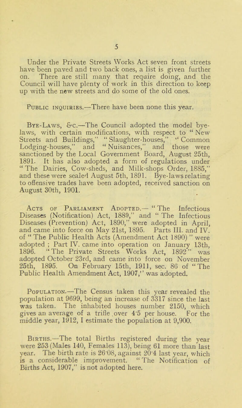 Under the Private Streets Works Act seven front streets have been paved and two back ones, a list is given further on. There are still many that require doing, and the Council will have plenty of work in this direction to keep up with the new streets and do some of the old ones. Public inquiries.—There have been none this year. Bye-Laws, &c.—The Council adopted the model bye- laws, with certain modifications, with respect to “ New Streets and Buildings,” “ Slaughter-houses,” “ Common Lodging-houses,” and “ Nuisances,” and those were sanctioned by the Local Government Board, August 25th, 1891. It has also adopted a form of regulations under “ The Dairies, Cow-sheds, and Milk-shops Order, 1885,” and these were sealed August 5th, 1891. Bye-laws relating to offensive trades have been adopted, received sanction on August 30th, 1901. Acts of Parliament Adopted.— “ The Infectious Diseases (Notification) Act, 1889,” and “ The Infectious Diseases (Prevention) Act, 1890,” were adopted in April, and came into force on May 21st, 1895. Parts III. and IV. of “ The Public Health Acts (Amendment Act 1890) ” were adopted ; Part IV. came into operation on January 13th, 1896. “The Private Streets Works Act, 1892” was adopted October 23rd, and came into force on November 25th, 1895. On February 15th, 1911, sec. 80 of “The Public Health Amendment Act, 1907,’ ’ was adopted. Population.—The Census taken this year revealed the population at 9699, being an increase of 3317 since the last was taken. The inhabited houses number 2150, which gives an average of a trifle .over 4‘5 per house. For the middle year, 1912, I estimate the population at 9,900. Births.—The total Births registered during the year were 253 (Males 140, Females 113), being 61 more than last year. The birth rate is 26’08, against 20'4 last year, which is a considerable improvement. “ The Notification of Births Act, 1907,” is not adopted here.