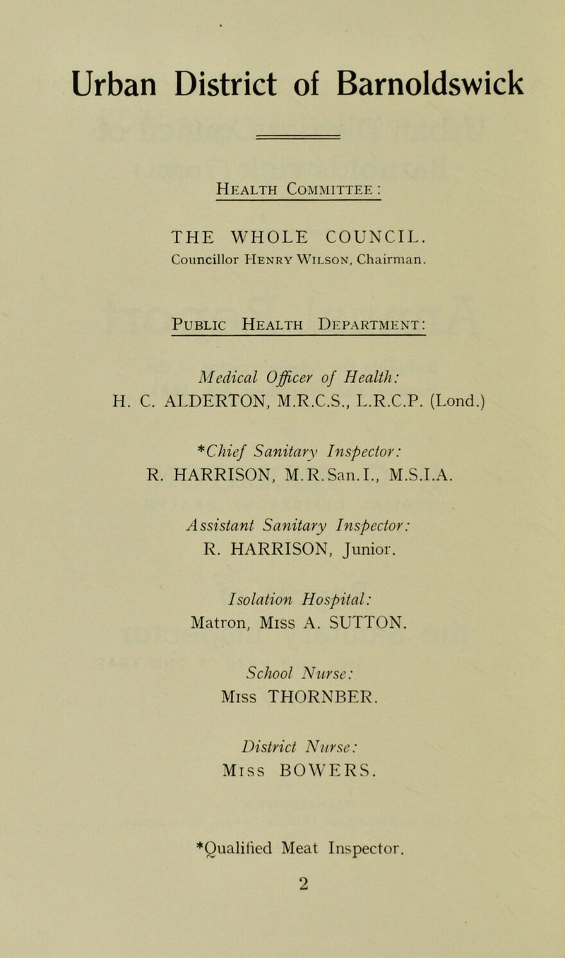 Urban District of Barnoldswick Health Committee : THE WHOLE COUNCIL. Councillor Henry Wilson, Chairman. Public Health Department: Medical Officer of Health: H. C. ALDERTON, M.R.C.S., L.R.C.P. (Lond.) *Chief Sanitary Inspector: R. HARRISON, M.R.San.I., M.S.I.A. Assistant Sanitary Inspector: R. HARRISON, Junior. Isolation Hospital: Matron, Miss A. SUTTON. School Nurse: Miss THORNBER. District Nurse: Miss BOWERS. *Oualilied Meat Inspector.