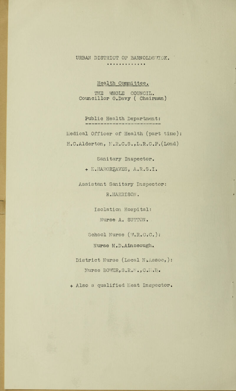 Health Committee. THE v^OLE COUNCIL. Coimcillor G.Davy ( Chairman) Puhlic Health Department: I.iedical Officer of Health (part time) H.C.Alderton, F.R.C.S.,L.R.C.P.(Lend) Sanitary Inspector, + E.HARGREAVES, A.R.S.I. Assistant Sanitary Inspector: R.HARRISON. Isolation Hospital; Nurse A. SUTTON. ^ School Nurse (’AR.C.C.): Nurse M,D,Ainscough. District Nurse (Local N^Assoc,): Nurse BO’/ER, 3 .R.:''''. ,C.Fi.B. + Also a qualified Fieat Inspector