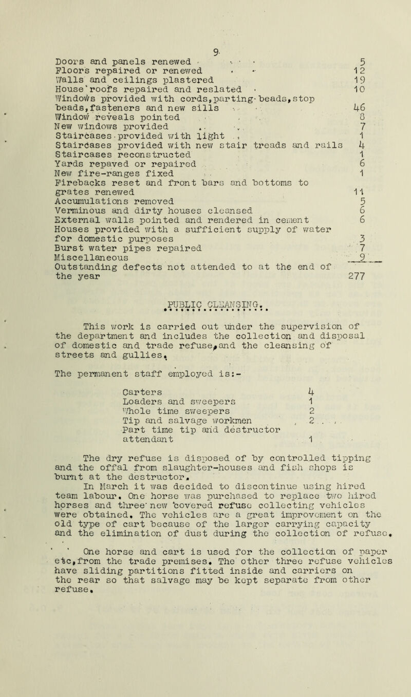 9- Doors and panels renewed - • Floors repaired or renewed V/alls and ceilings plastered House‘rooiTs repaired and reslated Windows provided with cords,parting-heads,stop heads,fasteners and nev/ sills Windovv reveals pointed New windows provided Staircases■provided with light Staircases provided with new stair treads and rails Staircases reconstructed Yards repaved or repaired New fire-ranges fixed Pirehacks reset and front hars and bottoms to grates renewed Accumulations removed Verminous and dirty houses cleansed External walls pointed and rendered in cement Houses provided with a sufficient supply of water for domestic purposes Burst water pipes repaired Miscellaneous Outstanding defects not attended to at the end of the year 5 ^ 2 19 10 46 8 7 1 4 1 6 1 11 5 6 6 3 ■ 7 '9’ 277 ^PUBLIC ^ CLEM S IN G. ^ This work is carried out under the supervision of the department and includes the collection and disposal of domestic and trade refuse^and the cleansing of streets and gullies* The permanent staff employed is:- Carters 4 Loaders and sweepers 1 '■,liole time sweepers 2 Tip and salvage workmen , 2 . Part time tip arid destructor attendant ■ 1 . The dry refuse is disposed of hy controlled tipping and the offal from slaughter-houses and fish shops is burnt at the destructor* In March it was decided to discontinue using hired team labour. One horse v/as purchased to replace two hired horses and tlu?ee'new bovered refuse collecting vehicles were obtained. The vehicles are a great improvement on the old type of cart because of the larger carrying caioacity and the elimination of dust during the collection of refuse. One horse and cart is used for the collection of paper etc,from the trade premises* The other three refuse vehicles have sliding partitions fitted inside and carriers on the rear so that salvage may be kept separate from other refuse.
