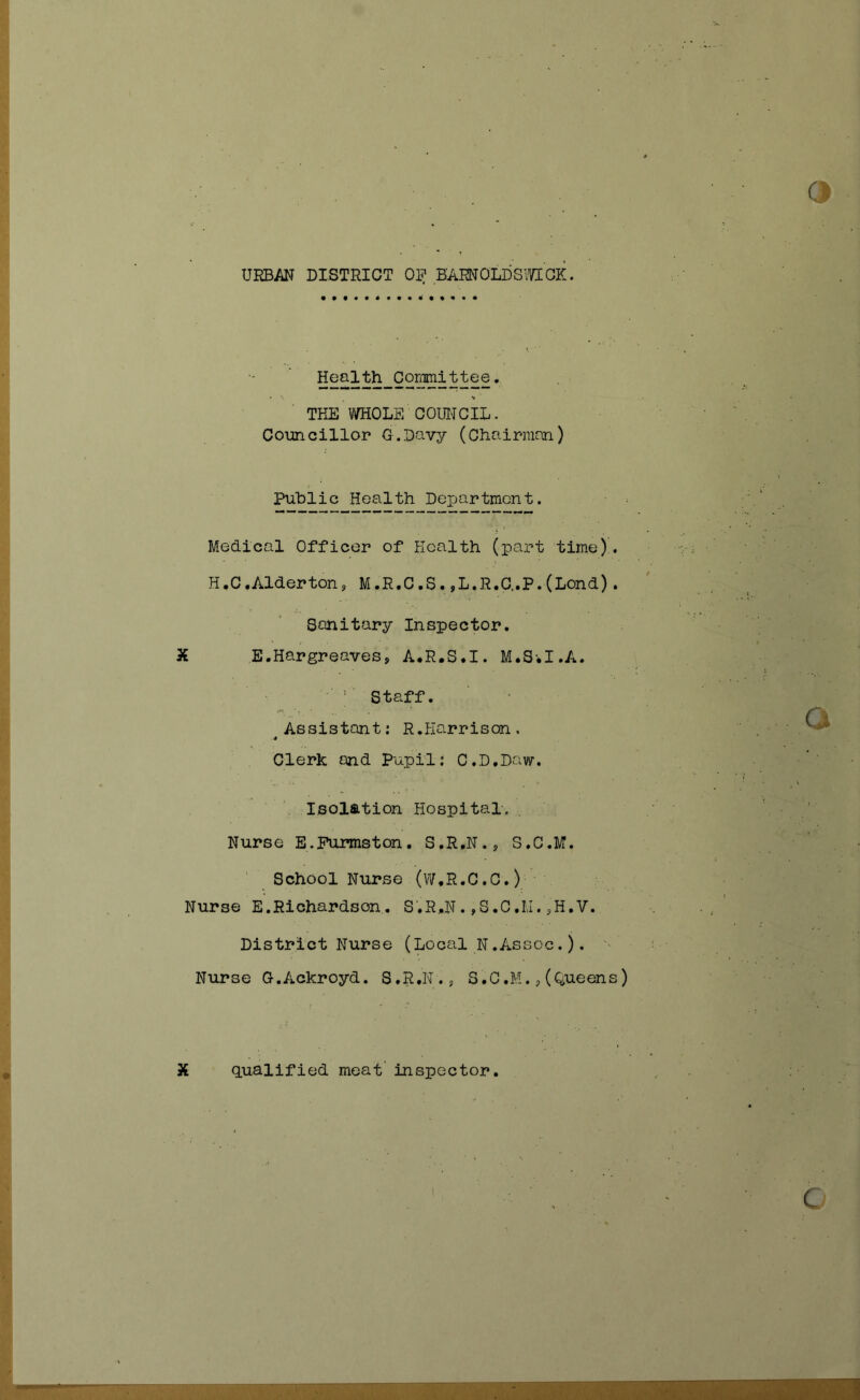 Health Co^ittee. ♦ •» THE WHOLE COUITCIL. Councillor G.Davy (Chairman) Puhiic Health Dexjartmcnt. Medical Officer of Health (part time). H,C,Alderton, M.R.C.S. ,L.R.C..P.(Lend). Sanitary Inspector. X E.Hargreaves, A.R.S.I. M.Sil.A. ■ ' Staff. Assistant: R.Harrison. * Clerk and Pupil; C.D.Daw. Isolation Hospital. Nurse E.Purmston. S.R.N., S.C.M. School Nurse (VV.R.C.C.) Nurse E.Richardson. S.R,N. ,S.C.Iu. sH.V. District Nurse (Local N.Assoc.). Nurse G.Ackroyd. S.R.N., S.C.M(Queens) X qualified meat’ inspector. C