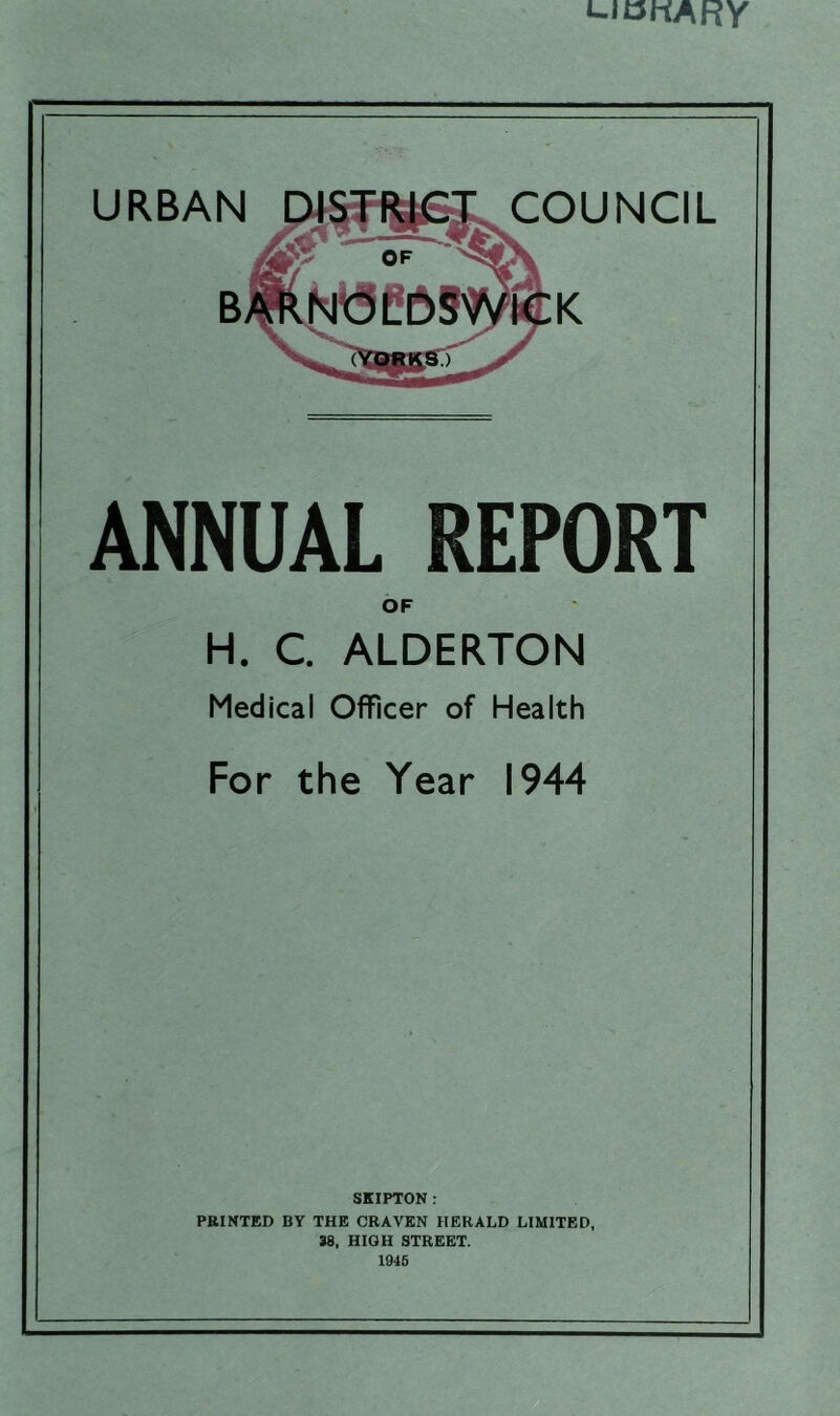 L-iDnARY URBAN COUNCIL & BARNOLDsWlCK ANNUAL REPORT OF H. C. ALDERTON Medical Officer of Health For the Year 1944 SKIPTON: PRINTED BY THE CRAVEN HERALD LIMITED, 38, HIGH STREET. 1945