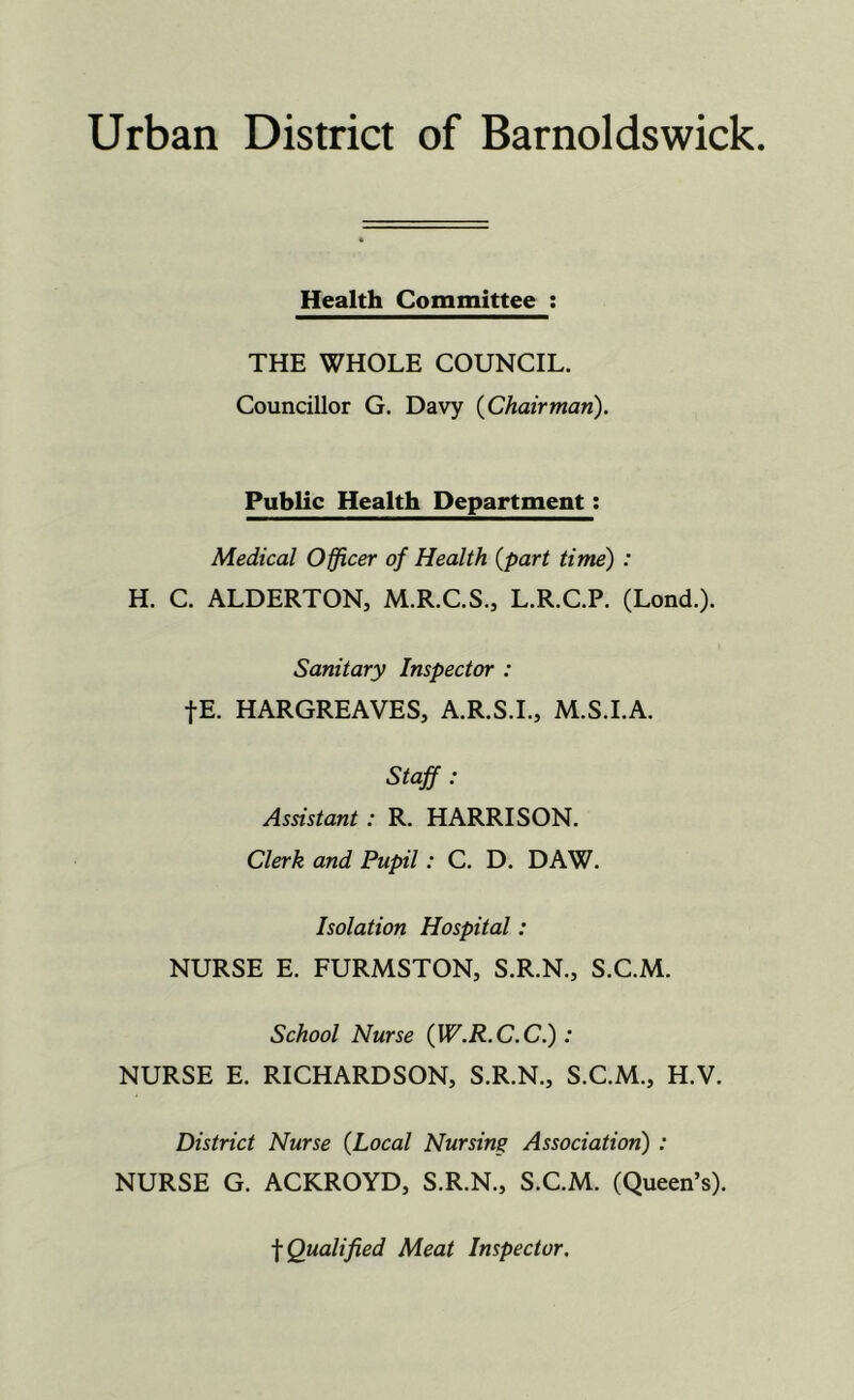 Urban District of Barnoldswick. Health Committee : THE WHOLE COUNCIL. Councillor G. Davy (Chairman). Public Health Department: Medical Officer of Health (part time) : H. C. ALDERTON, M.R.C.S., L.R.C.P. (Lond.). Sanitary Inspector : |E. HARGREAVES, A.R.S.I., M.S.I.A. Staff : Assistant: R. HARRISON. Clerk and Pupil: C. D. DAW. Isolation Hospital: NURSE E. FURMSTON, S.R.N., S.C.M. School Nurse (W.R.C.C.) : NURSE E. RICHARDSON, S.R.N., S.C.M., H.V. District Nurse (Local Nursing Association) : NURSE G. ACKROYD, S.R.N., S.C.M. (Queen’s). f Qualified Meat Inspector.