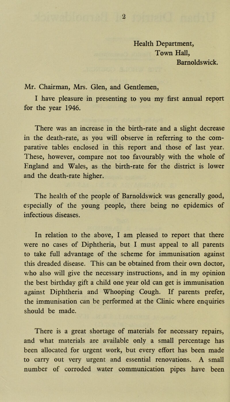 Health Department, Town Hall, Barnoldswick. Mr. Chairman, Mrs. Glen, and Gentlemen, I have pleasure in presenting to you my first annual report for the year 1946. There was an increase in the birth-rate and a slight decrease in the death-rate, as you will observe in referring to the com- parative tables enclosed in this report and those of last year. These, however, compare not too favourably with the whole of England and Wales, as the birth-rate for the district is lower and the death-rate higher. The health of the people of Barnoldswick was generally good, especially of the young people, there being no epidemics of infectious diseases. In relation to the above, I am pleased to report that there were no cases of Diphtheria, but I must appeal to all parents to take full advantage of the scheme for immunisation against this dreaded disease. This can be obtained from their own doctor, who also will give the necessary instructions, and in my opinion the best birthday gift a child one year old can get is immunisation against Diphtheria and Whooping Cough. If parents prefer, the immunisation can be performed at the Clinic where enquiries should be made. There is a great shortage of materials for necessary repairs, and what materials are available only a small percentage has been allocated for urgent work, but every effort has been made to carry out very urgent and essential renovations. A small number of corroded water communication pipes have been