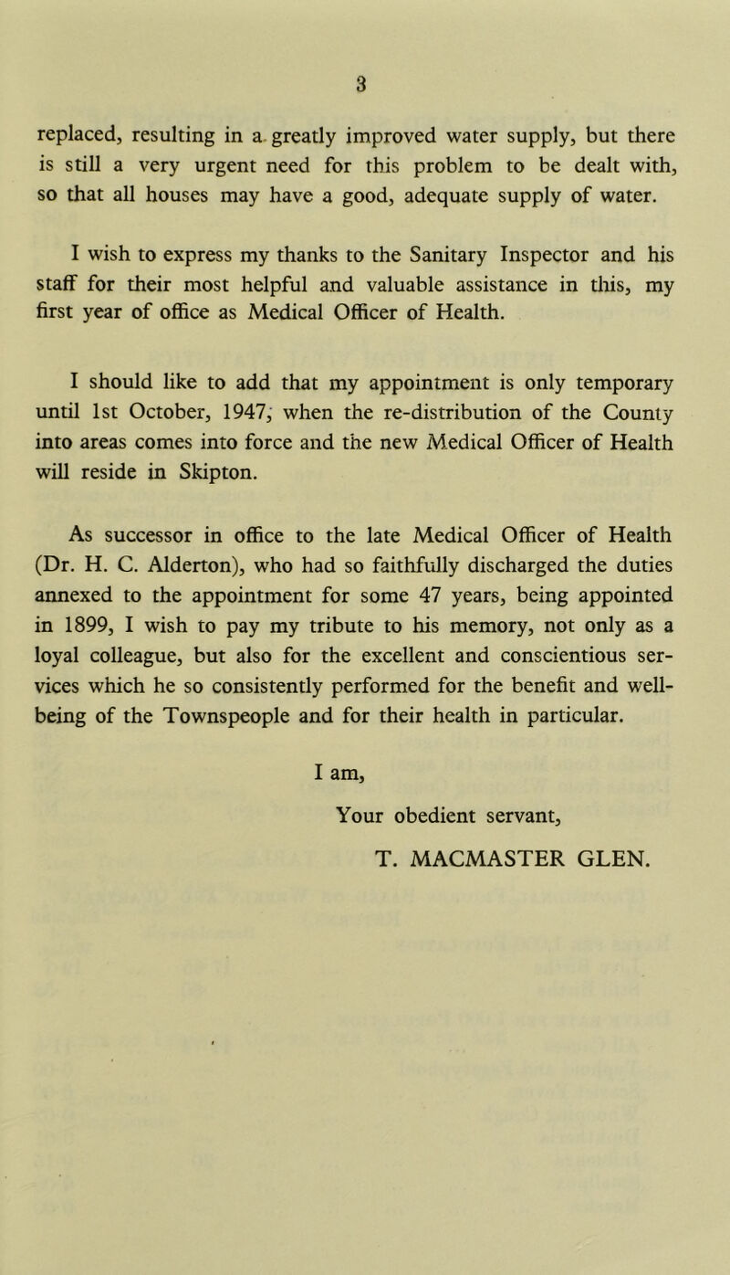 replaced, resulting in a greatly improved water supply, but there is still a very urgent need for this problem to be dealt with, so that all houses may have a good, adequate supply of water. I wish to express my thanks to the Sanitary Inspector and his staff for their most helpful and valuable assistance in this, my first year of office as Medical Officer of Health. I should like to add that my appointment is only temporary until 1st October, 1947, when the re-distribution of the County into areas comes into force and the new Medical Officer of Health will reside in Skipton. As successor in office to the late Medical Officer of Health (Dr. H. C. Alderton), who had so faithfully discharged the duties annexed to the appointment for some 47 years, being appointed in 1899, I wish to pay my tribute to his memory, not only as a loyal colleague, but also for the excellent and conscientious ser- vices which he so consistently performed for the benefit and well- being of the Townspeople and for their health in particular. I am, Your obedient servant. T. MACMASTER GLEN.