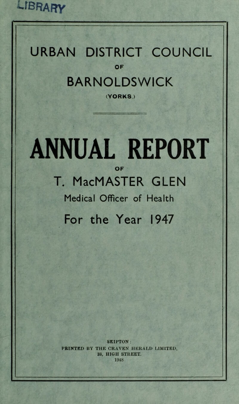 -fBRAfty URBAN DISTRICT COUNCIL OF BARNOLDSWICK (YORKS ) ANNUAL REPORT OF T. MacMASTER GLEN Medical Officer of Health For the Year 1947 SKIPTON: PRINTED BY THE CRAVEN HERALD LIMITED, 38, HIGH STREET. 1948