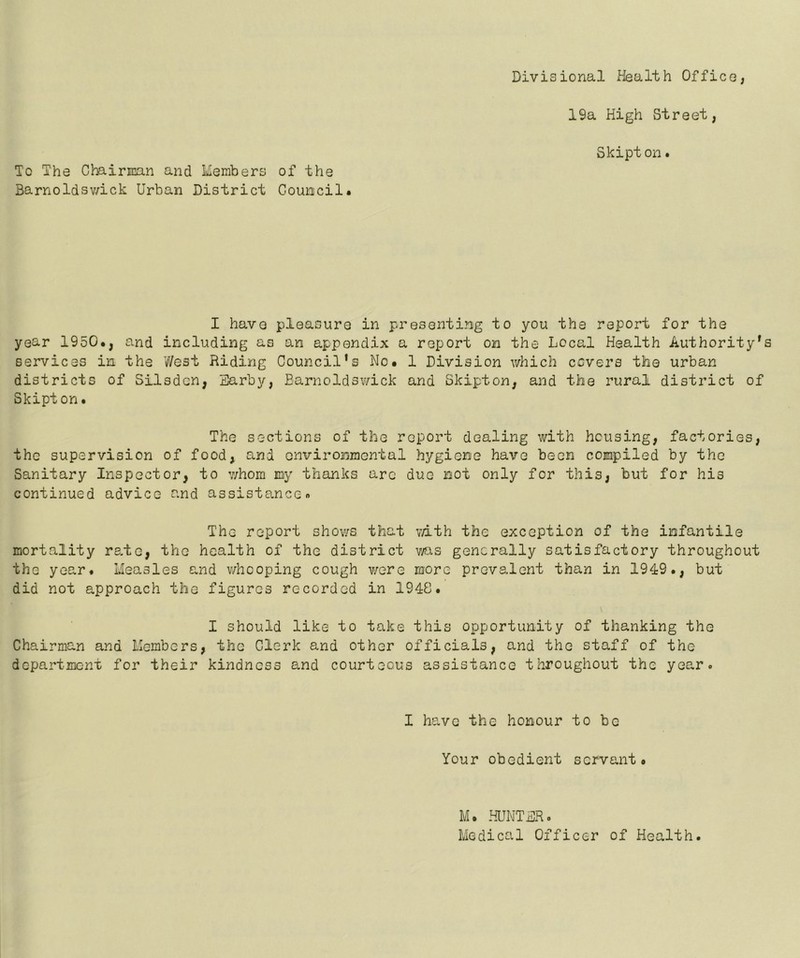 Divisional Health Office, 19a High Street, Skipton. To The Chairman and Members of the Barnoldswick Urban District Council* I have pleasure in presenting to you the report for the year 1950., and including as an appendix a report on the Local Health Authority' services in the West Riding Council's No. 1 Division which covers the urban districts of Silsdcn, Earby, Barnoldswick and Skipton, and the rural district of Skipton. The sections of the report dealing with housing, factories, the supervision of food, and environmental hygiene have been compiled by the Sanitary Inspector, to v/hom my thanks are duo not only for this, but for his continued advice and assistance. The report shows that with the exception of the infantile mortality rate, the health of the district was generally satisfactory throughout the year. Measles and whooping cough were more prevalent than in 1949., but did not approach the figures recorded in 1948. I should like to take this opportunity of thanking the Chairman and Members, the Clerk and other officials, and the staff of the department for their kindness and courteous assistance throughout the year. I have the honour to be Your obedient servant. M. HUNTER. Medical Officer of Health.