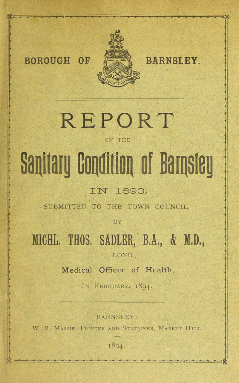 REPORT OX THE I IsT 1803, SUBMITTED TO THE TOWN COUNCIL, BY MICHL. THOS. SADLER, B.A., & M.D., LOND., Medical Officer of Health, In February, 1894. BARNSLEY: W. R. Massie, Printer and Stationer, Market Hill.