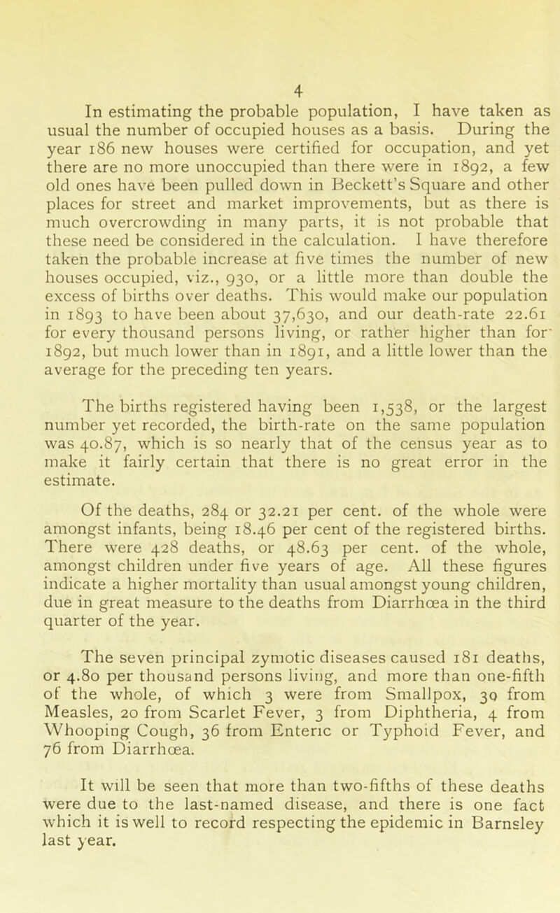 In estimating the probable population, I have taken as usual the number of occupied houses as a basis. During the year 186 new houses were certified for occupation, and yet there are no more unoccupied than there were in 1892, a few old ones have been pulled down in Beckett’s Square and other places for street and market improvements, but as there is much overcrowding in many parts, it is not probable that these need be considered in the calculation. 1 have therefore taken the probable increase at five times the number of new houses occupied, viz., 930, or a little more than double the excess of births over deaths. This would make our population in 1893 t° have been about 37,630, and our death-rate 22.61 for every thousand persons living, or rather higher than for' 1892, but much lower than in 1891, and a little lower than the average for the preceding ten years. The births registered having been 1,538, or the largest number yet recorded, the birth-rate on the same population was 40.87, which is so nearly that of the census year as to make it fairly certain that there is no great error in the estimate. Of the deaths, 284 or 32.21 per cent, of the whole were amongst infants, being 18.46 per cent of the registered births. There were 428 deaths, or 48.63 per cent, of the whole, amongst children under five years of age. All these figures indicate a higher mortality than usual amongst young children, due in great measure to the deaths from Diarrhoea in the third quarter of the year. The seven principal zymotic diseases caused 181 deaths, or 4.80 per thousand persons living, and more than one-fifth of the whole, of which 3 were from Smallpox, 30 from Measles, 20 from Scarlet Fever, 3 from Diphtheria, 4 from Whooping Cough, 36 from Enteric or Typhoid Fever, and 76 from Diarrhoea. It will be seen that more than two-fifths of these deaths were due to the last-named disease, and there is one fact which it is well to record respecting the epidemic in Barnsley last year.