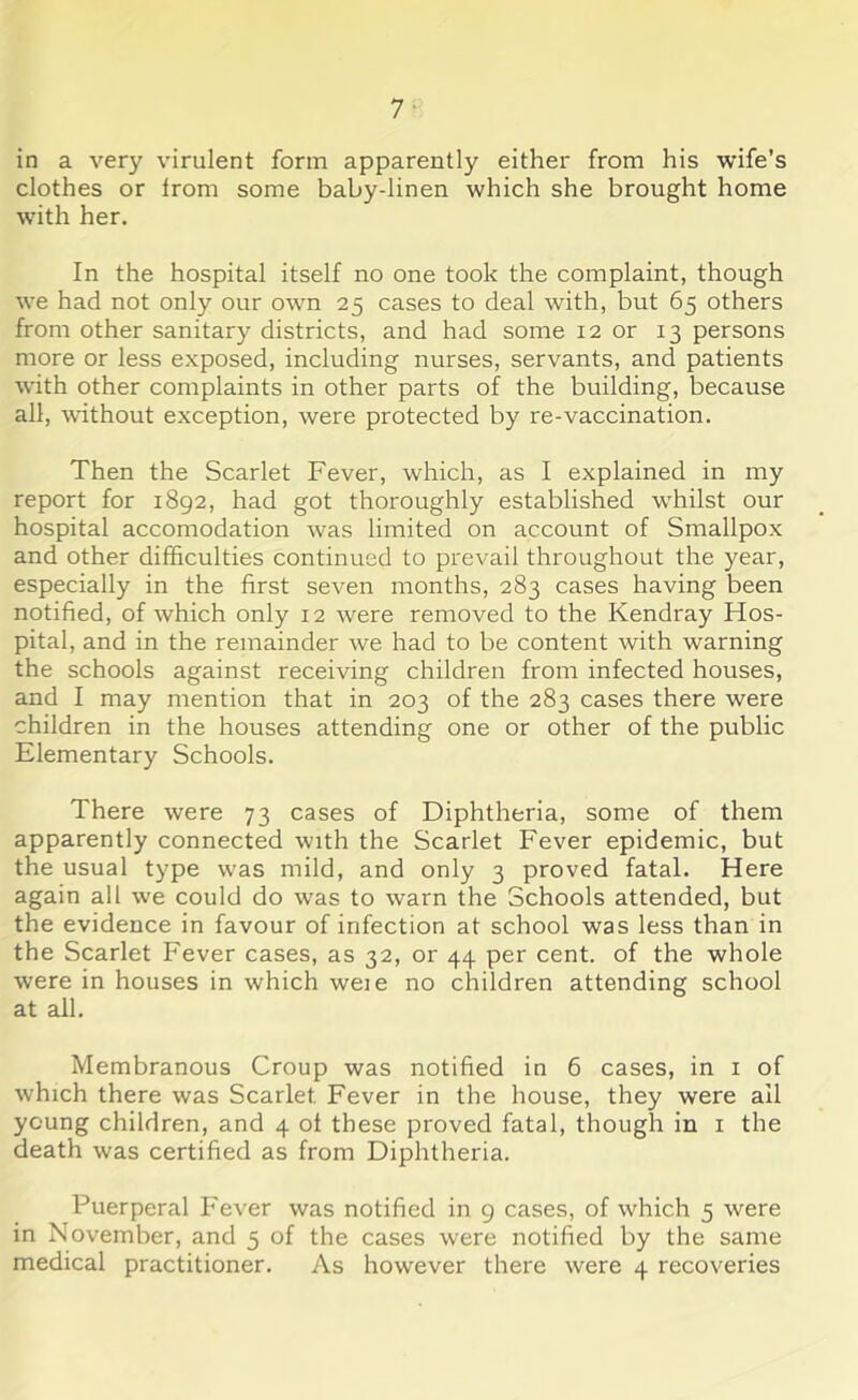 in a very virulent form apparently either from his wife’s clothes or Irom some baby-linen which she brought home with her. In the hospital itself no one took the complaint, though we had not only our own 25 cases to deal with, but 65 others from other sanitary districts, and had some 12 or 13 persons more or less exposed, including nurses, servants, and patients with other complaints in other parts of the building, because all, without exception, were protected by re-vaccination. Then the Scarlet Fever, which, as I explained in my report for 1892, had got thoroughly established -whilst our hospital accomodation was limited on account of Smallpox and other difficulties continued to prevail throughout the year, especially in the first seven months, 283 cases having been notified, of which only 12 were removed to the Kendray Hos- pital, and in the remainder we had to be content with warning the schools against receiving children from infected houses, and I may mention that in 203 of the 283 cases there were children in the houses attending one or other of the public Elementary Schools. There were 73 cases of Diphtheria, some of them apparently connected with the Scarlet Fever epidemic, but the usual type was mild, and only 3 proved fatal. Here again all we could do was to warn the Schools attended, but the evidence in favour of infection at school was less than in the Scarlet Fever cases, as 32, or 44 per cent, of the whole were in houses in which weie no children attending school at all. Membranous Croup was notified in 6 cases, in 1 of which there was Scarlet Fever in the house, they were ail young children, and 4 ol these proved fatal, though in 1 the death was certified as from Diphtheria. Puerperal Fever was notified in 9 cases, of which 5 were in November, and 5 of the cases were notified by the same medical practitioner. As however there were 4 recoveries