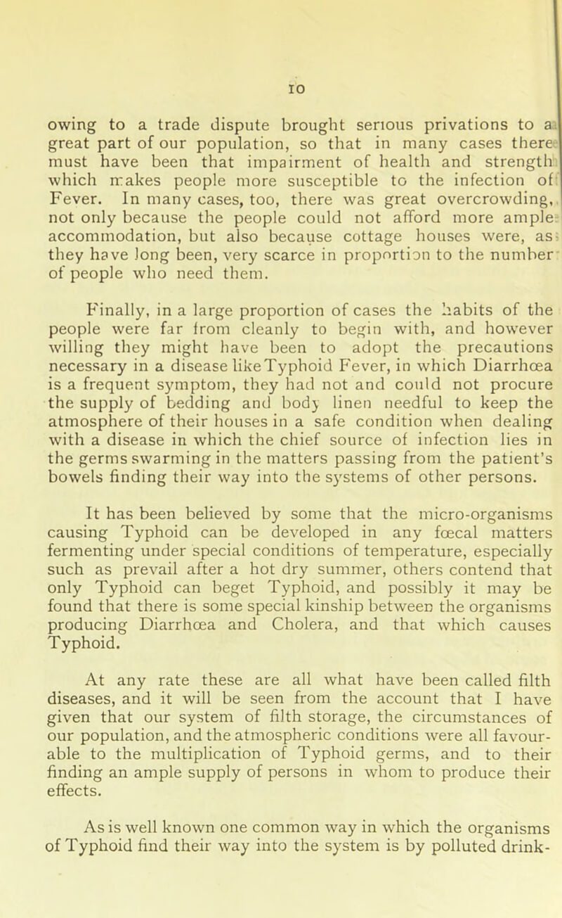 owing to a trade dispute brought serious privations to a great part of our population, so that in many cases there must have been that impairment of health and strength which makes people more susceptible to the infection of Fever. In many cases, too, there was great overcrowding, not only because the people could not afford more ample accommodation, but also because cottage houses were, as they have long been, very scarce in proportion to the number of people who need them. Finally, in a large proportion of cases the habits of the people were far from cleanly to begin with, and however willing they might have been to adopt the precautions necessary in a disease likeTyphoid Fever, in which Diarrhoea is a frequent symptom, they had not and could not procure the supply of bedding and bodj linen needful to keep the atmosphere of their houses in a safe condition when dealing with a disease in which the chief source of infection lies in the germs swarming in the matters passing from the patient’s bowels finding their way into the systems of other persons. It has been believed by some that the micro-organisms causing Typhoid can be developed in any foecal matters fermenting under special conditions of temperature, especially such as prevail after a hot dry summer, others contend that only Typhoid can beget Typhoid, and possibly it may be found that there is some special kinship between the organisms producing Diarrhoea and Cholera, and that which causes Typhoid. At any rate these are all what have been called filth diseases, and it will be seen from the account that I have given that our system of filth storage, the circumstances of our population, and the atmospheric conditions were all favour- able to the multiplication of Typhoid germs, and to their finding an ample supply of persons in whom to produce their effects. As is well known one common way in which the organisms of Typhoid find their way into the system is by polluted drink-