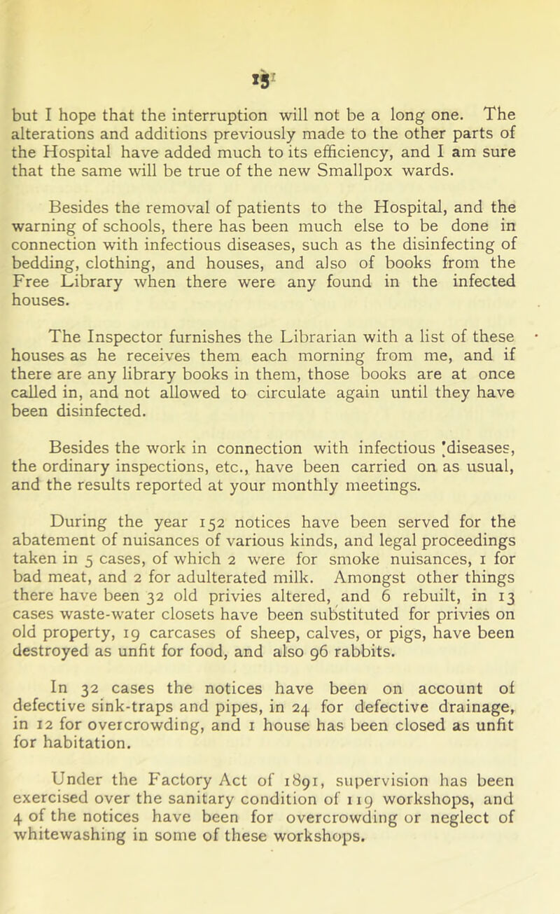 13 but I hope that the interruption will not be a long one. The alterations and additions previously made to the other parts of the Hospital have added much to its efficiency, and I am sure that the same will be true of the new Smallpox wards. Besides the removal of patients to the Hospital, and the warning of schools, there has been much else to be done in connection with infectious diseases, such as the disinfecting of bedding, clothing, and houses, and also of books from the Free Library when there were any found in the infected houses. The Inspector furnishes the Librarian with a list of these • houses as he receives them each morning from me, and if there are any library books in them, those books are at once called in, and not allowed to circulate again until they have been disinfected. Besides the work in connection with infectious ^diseases, the ordinary inspections, etc., have been carried on as usual, and the results reported at your monthly meetings. During the year 152 notices have been served for the abatement of nuisances of various kinds, and legal proceedings taken in 5 cases, of which 2 were for smoke nuisances, 1 for bad meat, and 2 for adulterated milk. Amongst other things there have been 32 old privies altered, and 6 rebuilt, in 13 cases waste-water closets have been substituted for privies on old property, 19 carcases of sheep, calves, or pigs, have been destroyed as unfit for food, and also 96 rabbits. In 32 cases the notices have been on account of defective sink-traps and pipes, in 24 for defective drainage, in 12 for overcrowding, and 1 house has been closed as unfit for habitation. Under the Factory Act of 1891, supervision has been exercised over the sanitary condition of 119 workshops, and 4 of the notices have been for overcrowding or neglect of whitewashing in some of these workshops.