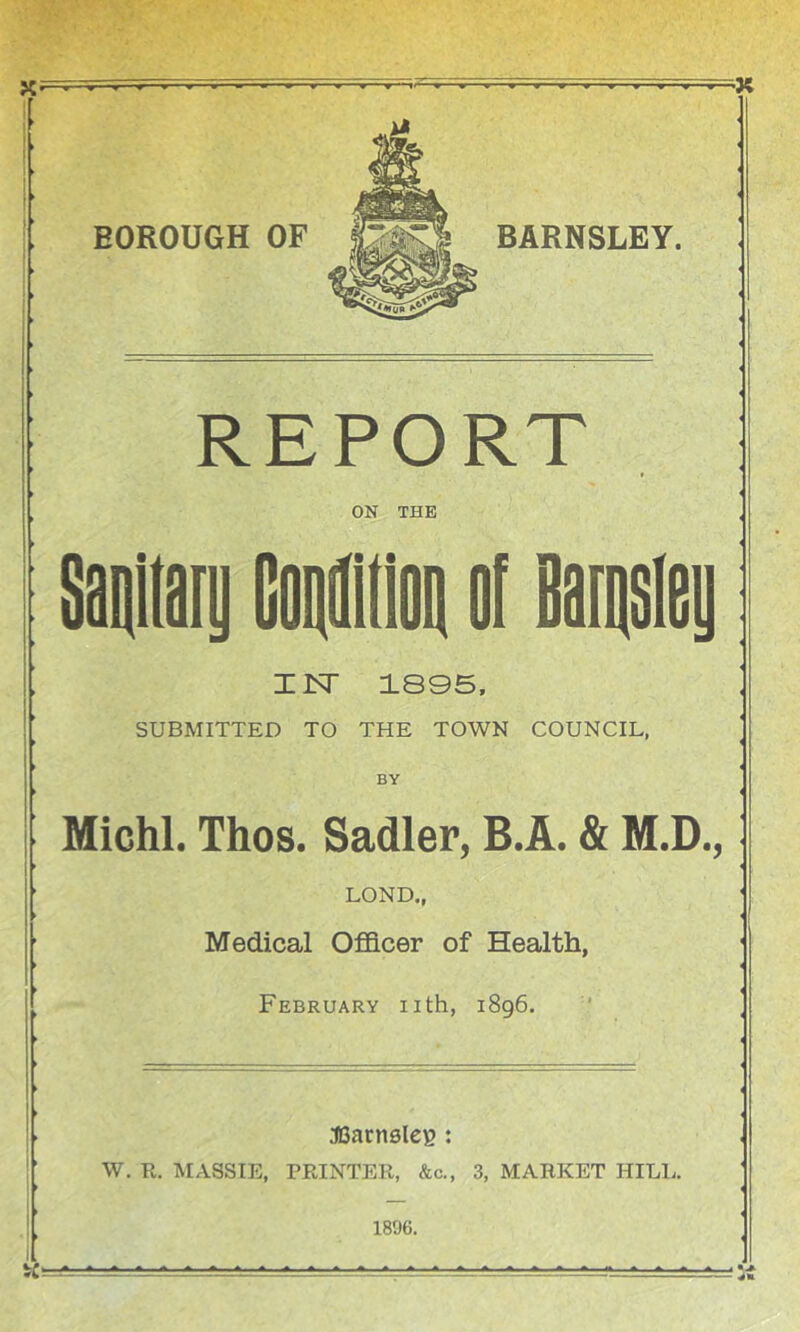 X X i ► BOROUGH OF REPORT ON THE Iisr 1895. SUBMITTED TO THE TOWN COUNCIL, BY Michl. Thos. Sadler, B.A. & M.D., LOND., Medical Officer of Health, February iith, ► 31Sacn6le^ : I W. R. MASSIE, PRINTER, &c., I 1896. 1896. 3, MARKET HILL.