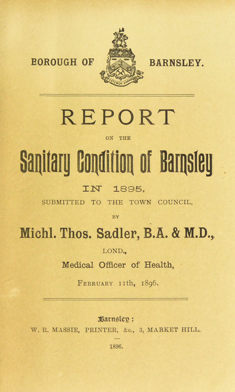 BOROUGH OF BARNSLEY REPORT ON THE ZIT 1805, SUBMITTED TO THE TOWN COUNCIL, Michl. Thos. Sadler, B.A. & M.D.^ LOND., Medical Officer of Health, February iith, 1896. aSarnsleg: W. R. MASSTE, PRINTER, &c., 3, MARKET HILL. 1896.