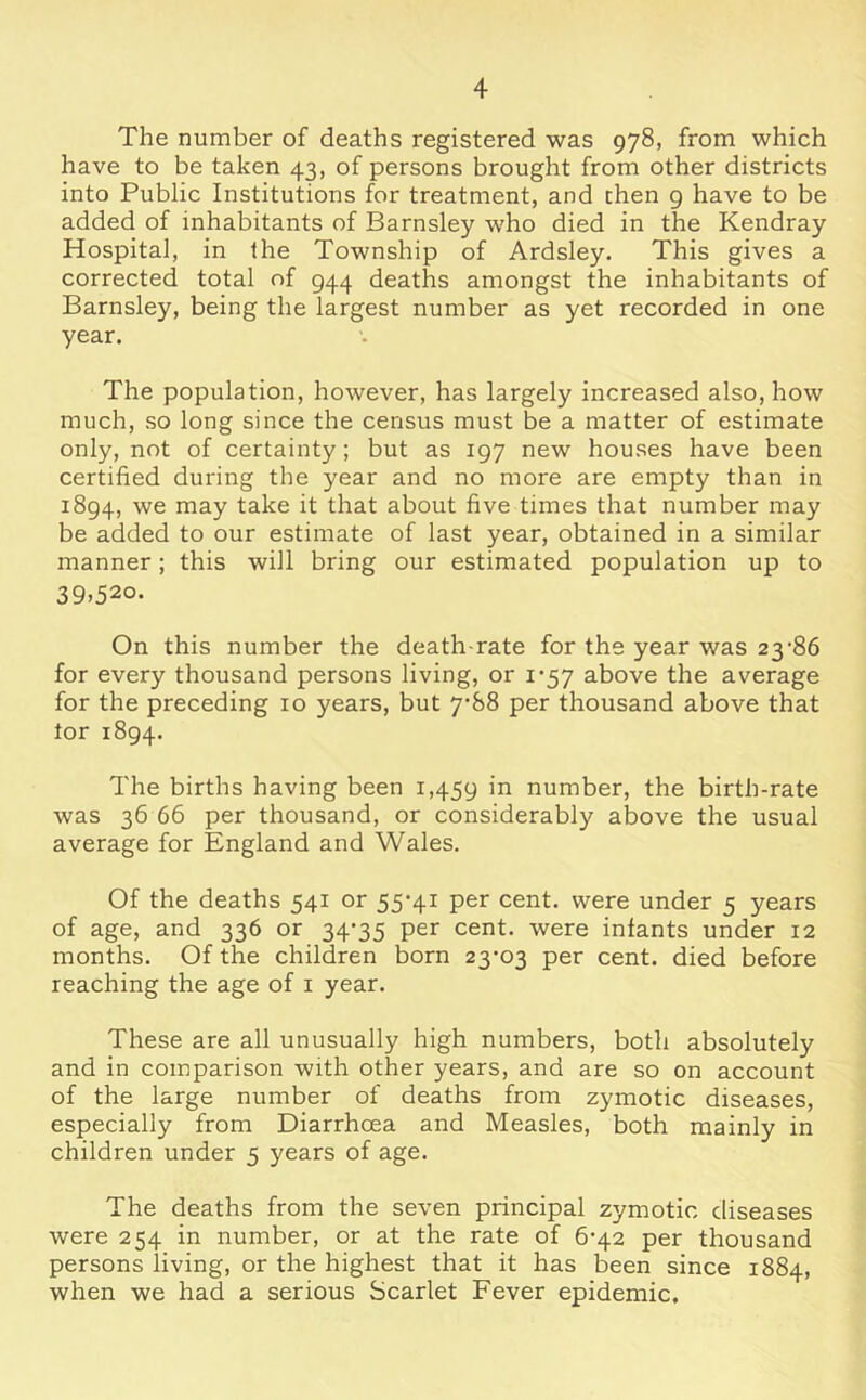 The number of deaths registered was 978, from which have to be taken 43, of persons brought from other districts into Public Institutions for treatment, and then 9 have to be added of inhabitants of Barnsley who died in the Kendray Hospital, in the Township of Ardsley. This gives a corrected total of 944 deaths amongst the inhabitants of Barnsley, being the largest number as yet recorded in one year. The population, however, has largely increased also, how much, so long since the census must be a matter of estimate only, not of certainty; but as 197 new houses have been certified during the year and no more are empty than in 1894, we may take it that about five times that number may be added to our estimate of last year, obtained in a similar manner; this will bring our estimated population up to 39.520. On this number the death-rate for the year was 23‘86 for every thousand persons living, or 1*57 above the average for the preceding 10 years, but 7-88 per thousand above that tor 1894. The births having been 1,459 number, the birth-rate was 36 66 per thousand, or considerably above the usual average for England and Wales. Of the deaths 541 or 55*41 per cent, were under 5 years of age, and 336 or 34*35 per cent, were infants under 12 months. Of the children born 23*03 per cent, died before reaching the age of i year. These are all unusually high numbers, both absolutely and in comparison with other years, and are so on account of the large number of deaths from zymotic diseases, especially from Diarrhoea and Measles, both mainly in children under 5 years of age. The deaths from the seven principal zymotic diseases were 254 in number, or at the rate of 6*42 per thousand persons living, or the highest that it has been since 1884, when we had a serious Scarlet Fever epidemic.