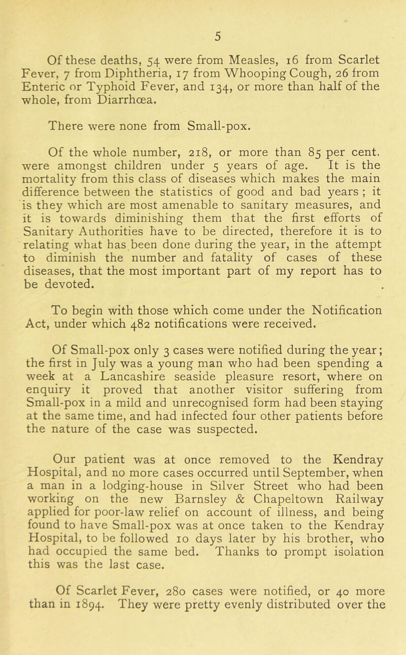 Of these deaths, 54 were from Measles, 16 from Scarlet Fever, 7 from Diphtheria, 17 from Whooping Cough, 26 from Enteric or Typhoid Fever, and 134, or more than half of the whole, from Diarrhoea. There were none from Small-pox. Of the whole number, 218, or more than 85 per cent, were amongst children under 5 years of age. It is the mortality from this class of diseases which makes the main difference between the statistics of good and bad years ; it is they which are most amenable to sanitary measures, and it is towards diminishing them that the first efforts of Sanitary Authorities have to be directed, therefore it is to relating what has been done during the year, in the attempt to diminish the number and fatality of cases of these diseases, that the most important part of my report has to be devoted. To begin with those which come under the Notification Act, under which 482 notifications were received. Of Small-pox only 3 cases were notified during the year; the first in July was a young man who had been spending a week at a Lancashire seaside pleasure resort, where on enquiry it proved that another visitor suffering from Small-pox in a mild and unrecognised form had been staying at the same time, and had infected four other patients before the nature of the case was suspected. Our patient was at once removed to the Kendray Hospital, and no more cases occurred until September, when a man in a lodging-house in Silver Street who had been working on the new Barnsley & Chapeltown Railway applied for poor-law relief on account of illness, and being found to have Small-pox was at once taken to the Kendray Hospital, to be followed 10 days later by his brother, who had occupied the same bed. Thanks to prompt isolation this was the last case. Of Scarlet Fever, 280 cases were notified, or 40 more than in 1894. They were pretty evenly distributed over the