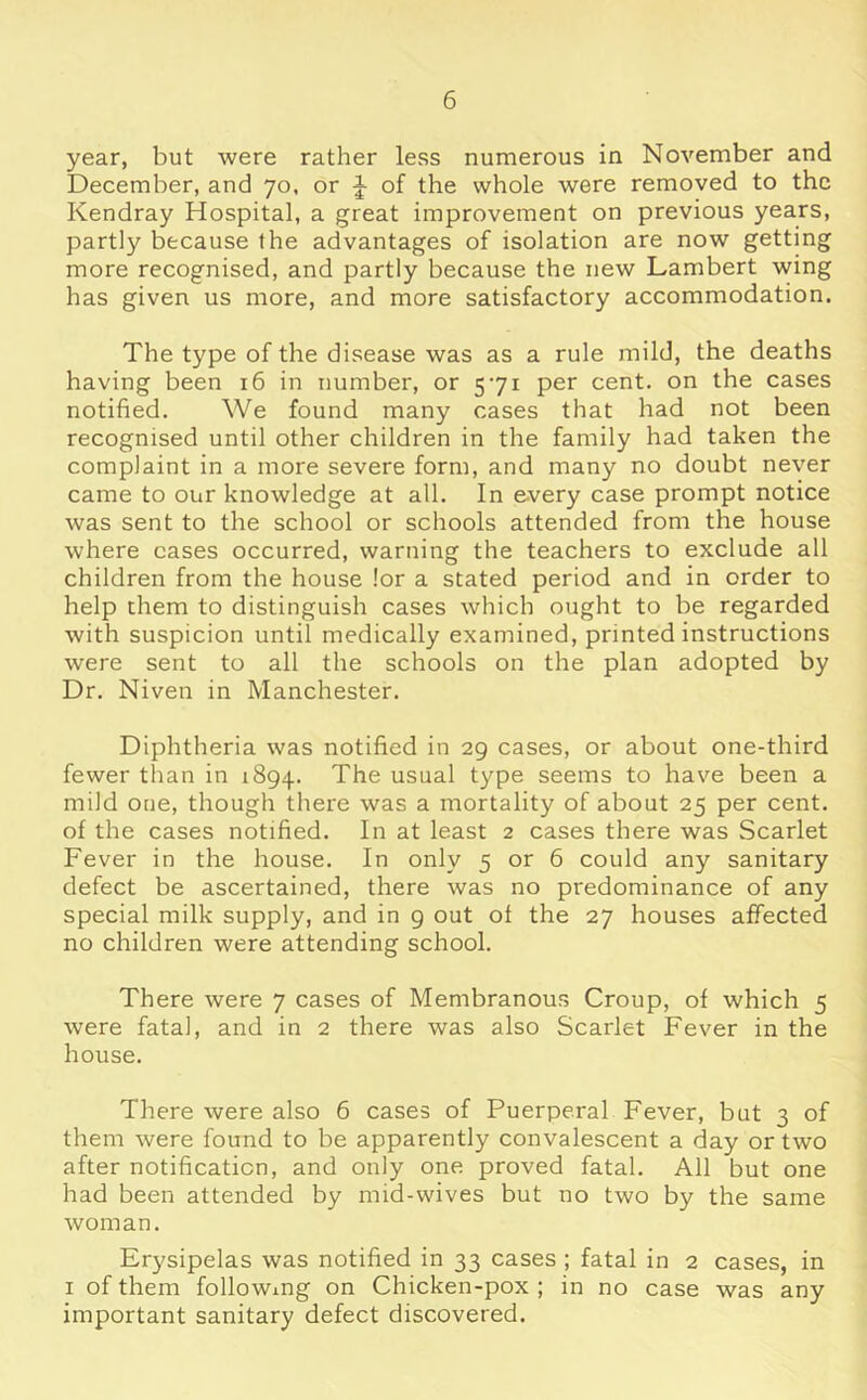 year, but were rather levSs numerous in November and December, and 70, or of the whole were removed to the Kendray Hospital, a great improvement on previous years, partly because the advantages of isolation are now getting more recognised, and partly because the new Lambert wing has given us more, and more satisfactory accommodation. The type of the disease was as a rule mild, the deaths having been 16 in number, or 571 per cent, on the cases notified. We found many cases that had not been recognised until other children in the family had taken the complaint in a more severe form, and many no doubt never came to our knowledge at all. In every case prompt notice was sent to the school or schools attended from the house where cases occurred, warning the teachers to exclude all children from the house lor a stated period and in order to help them to distinguish cases which ought to be regarded with suspicion until medically examined, printed instructions were sent to all the schools on the plan adopted by Dr. Niven in Manchester. Diphtheria was notified in 29 cases, or about one-third fewer than in 1894. The usual type seems to have been a mild one, though there was a mortality of about 25 per cent, of the cases notified. In at least 2 cases there was Scarlet Fever in the house. In only 5 or 6 could any sanitary defect be ascertained, there was no predominance of any special milk supply, and in 9 out of the 27 houses affected no children were attending school. There were 7 cases of Membranous Croup, of which 5 were fatal, and in 2 there was also Scarlet Fever in the house. There were also 6 cases of Puerperal Fever, but 3 of them were found to be apparently convalescent a day or two after notification, and only one proved fatal. All but one had been attended by mid-wives but no two by the same woman. Erysipelas was notified in 33 cases ; fatal in 2 cases, in I of them following on Chicken-pox ; in no case was any important sanitary defect discovered.