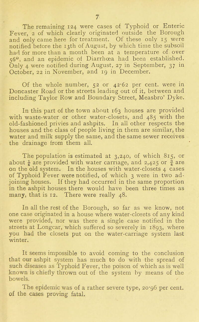 The remaining 124 were cases of Typhoid or Enteric Fever, 2 of which clearly originated outside the Borough and only came here for treatment. Of these only 15 were notified before the 13th of August, by which time the subsoil had for more than a month been at a temperature of over 56°, and an epidemic of Diarrhoea had been established. Only 4 were notified during August, 27 in September, 37 in October, 22 in November, and 19 in December. Of the whole number, 52 or 42-62 per cent, were in Doncaster Road or the streets leading out of it, between and including Taylor Row and Boundary Street, Measbro’ Dyke. In this part of the town about 163 houses are provided with waste-water or other water-closets, and 485 with the old-fashioned privies and ashpits. In all other respects the houses and the class of people living in them are similar, the water and milk supply the same, and the same sewer receives the drainage from them all. The population is estimated at 3,240, of which 815, or about J are provided with water carriage, and 2,425 or f are on the old system. In the houses with water-closets 4 cases of Typhoid Fever were notified, of which 3 were in two ad- joining houses. If they had occurred in the same proportion in the ashpit houses there would have been three times as many, that is 12. There were really 48. In all the rest of the Borough, so far as we know, not one case originated in a house where water-closets of any kind were provided, nor was there a single case notified in the streets at Longcar, which suffered so severely in 1893, where you had the closets put on the water-carriage system last winter. It seems impossible to avoid coming to the conclusion that our ashpit system has much to do with the spread of such diseases as Typhoid Fever, the poison of which as is well known is chiefly thrown out of the system by means of the bowels. The epidemic was of a rather severe type, 20-96 per cent, of the cases proving fatal.
